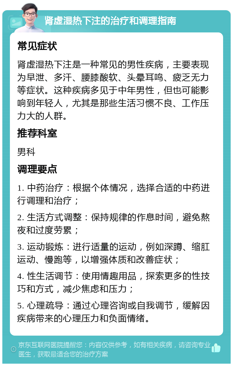 肾虚湿热下注的治疗和调理指南 常见症状 肾虚湿热下注是一种常见的男性疾病，主要表现为早泄、多汗、腰膝酸软、头晕耳鸣、疲乏无力等症状。这种疾病多见于中年男性，但也可能影响到年轻人，尤其是那些生活习惯不良、工作压力大的人群。 推荐科室 男科 调理要点 1. 中药治疗：根据个体情况，选择合适的中药进行调理和治疗； 2. 生活方式调整：保持规律的作息时间，避免熬夜和过度劳累； 3. 运动锻炼：进行适量的运动，例如深蹲、缩肛运动、慢跑等，以增强体质和改善症状； 4. 性生活调节：使用情趣用品，探索更多的性技巧和方式，减少焦虑和压力； 5. 心理疏导：通过心理咨询或自我调节，缓解因疾病带来的心理压力和负面情绪。