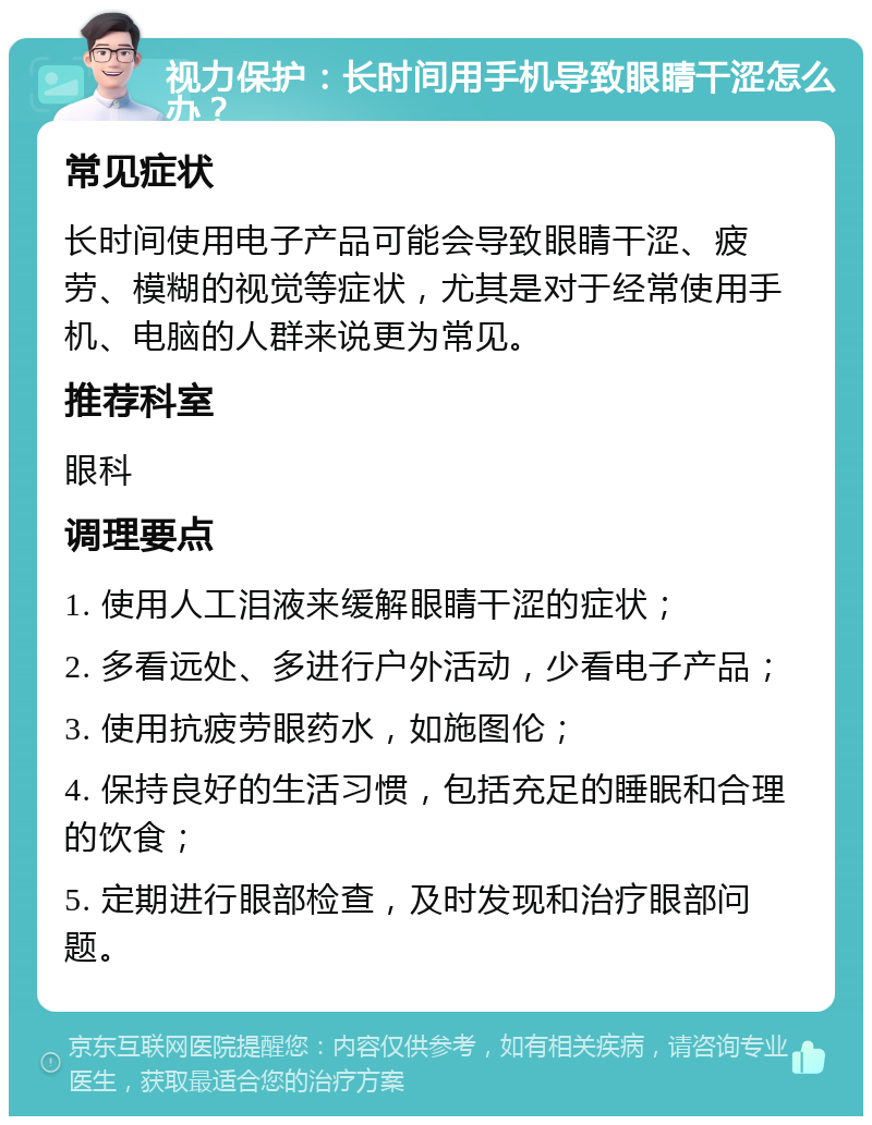 视力保护：长时间用手机导致眼睛干涩怎么办？ 常见症状 长时间使用电子产品可能会导致眼睛干涩、疲劳、模糊的视觉等症状，尤其是对于经常使用手机、电脑的人群来说更为常见。 推荐科室 眼科 调理要点 1. 使用人工泪液来缓解眼睛干涩的症状； 2. 多看远处、多进行户外活动，少看电子产品； 3. 使用抗疲劳眼药水，如施图伦； 4. 保持良好的生活习惯，包括充足的睡眠和合理的饮食； 5. 定期进行眼部检查，及时发现和治疗眼部问题。