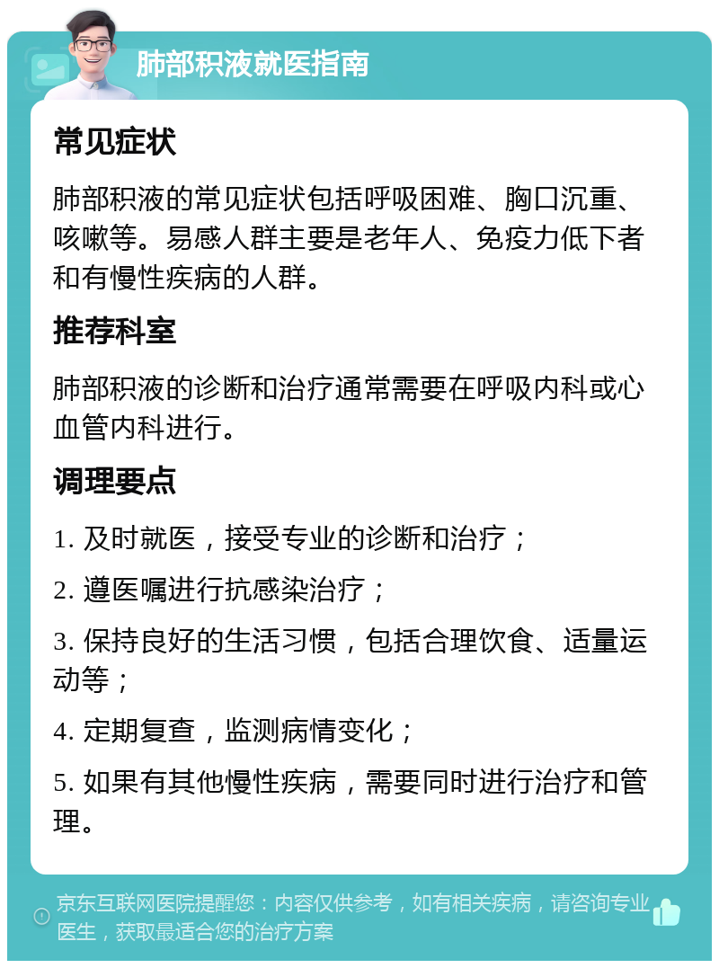 肺部积液就医指南 常见症状 肺部积液的常见症状包括呼吸困难、胸口沉重、咳嗽等。易感人群主要是老年人、免疫力低下者和有慢性疾病的人群。 推荐科室 肺部积液的诊断和治疗通常需要在呼吸内科或心血管内科进行。 调理要点 1. 及时就医，接受专业的诊断和治疗； 2. 遵医嘱进行抗感染治疗； 3. 保持良好的生活习惯，包括合理饮食、适量运动等； 4. 定期复查，监测病情变化； 5. 如果有其他慢性疾病，需要同时进行治疗和管理。