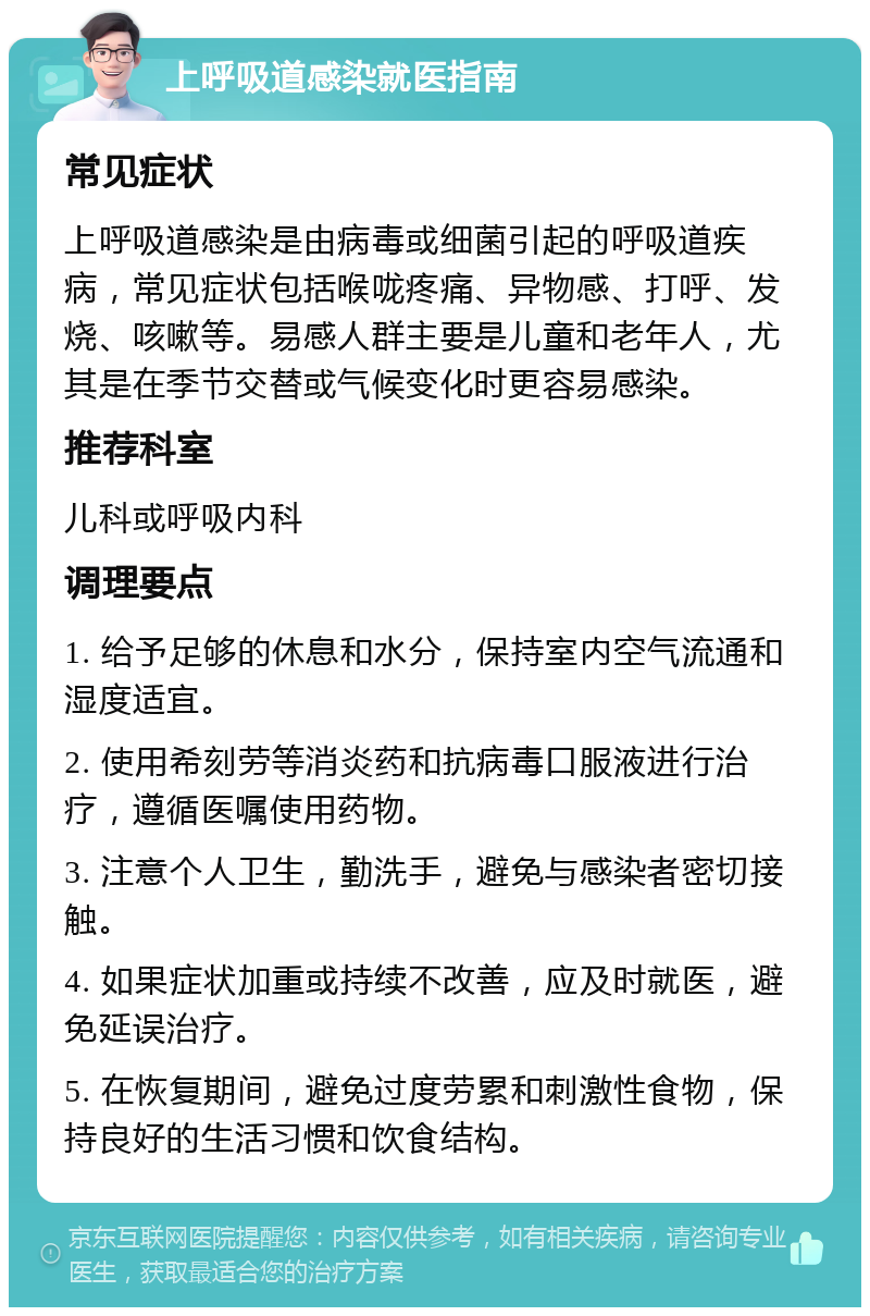 上呼吸道感染就医指南 常见症状 上呼吸道感染是由病毒或细菌引起的呼吸道疾病，常见症状包括喉咙疼痛、异物感、打呼、发烧、咳嗽等。易感人群主要是儿童和老年人，尤其是在季节交替或气候变化时更容易感染。 推荐科室 儿科或呼吸内科 调理要点 1. 给予足够的休息和水分，保持室内空气流通和湿度适宜。 2. 使用希刻劳等消炎药和抗病毒口服液进行治疗，遵循医嘱使用药物。 3. 注意个人卫生，勤洗手，避免与感染者密切接触。 4. 如果症状加重或持续不改善，应及时就医，避免延误治疗。 5. 在恢复期间，避免过度劳累和刺激性食物，保持良好的生活习惯和饮食结构。