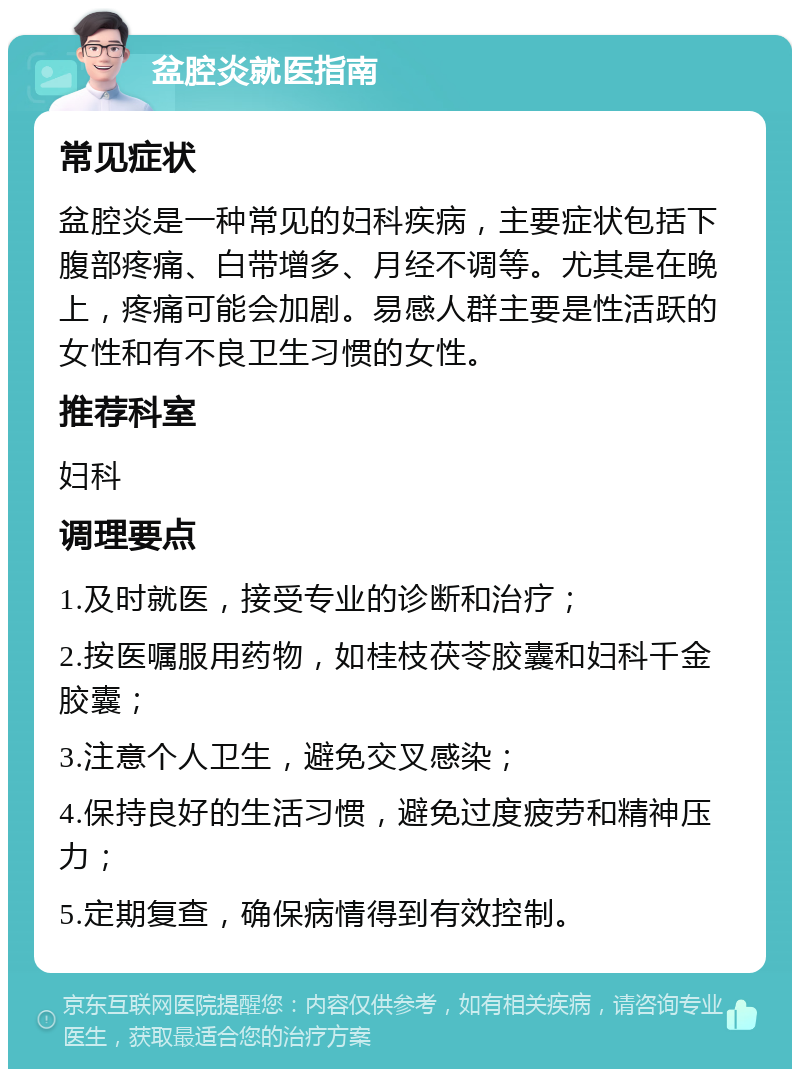 盆腔炎就医指南 常见症状 盆腔炎是一种常见的妇科疾病，主要症状包括下腹部疼痛、白带增多、月经不调等。尤其是在晚上，疼痛可能会加剧。易感人群主要是性活跃的女性和有不良卫生习惯的女性。 推荐科室 妇科 调理要点 1.及时就医，接受专业的诊断和治疗； 2.按医嘱服用药物，如桂枝茯苓胶囊和妇科千金胶囊； 3.注意个人卫生，避免交叉感染； 4.保持良好的生活习惯，避免过度疲劳和精神压力； 5.定期复查，确保病情得到有效控制。