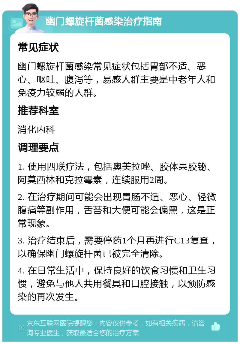 幽门螺旋杆菌感染治疗指南 常见症状 幽门螺旋杆菌感染常见症状包括胃部不适、恶心、呕吐、腹泻等，易感人群主要是中老年人和免疫力较弱的人群。 推荐科室 消化内科 调理要点 1. 使用四联疗法，包括奥美拉唑、胶体果胶铋、阿莫西林和克拉霉素，连续服用2周。 2. 在治疗期间可能会出现胃肠不适、恶心、轻微腹痛等副作用，舌苔和大便可能会偏黑，这是正常现象。 3. 治疗结束后，需要停药1个月再进行C13复查，以确保幽门螺旋杆菌已被完全清除。 4. 在日常生活中，保持良好的饮食习惯和卫生习惯，避免与他人共用餐具和口腔接触，以预防感染的再次发生。