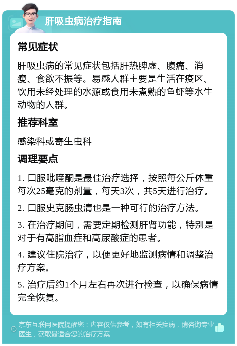 肝吸虫病治疗指南 常见症状 肝吸虫病的常见症状包括肝热脾虚、腹痛、消瘦、食欲不振等。易感人群主要是生活在疫区、饮用未经处理的水源或食用未煮熟的鱼虾等水生动物的人群。 推荐科室 感染科或寄生虫科 调理要点 1. 口服吡喹酮是最佳治疗选择，按照每公斤体重每次25毫克的剂量，每天3次，共5天进行治疗。 2. 口服史克肠虫清也是一种可行的治疗方法。 3. 在治疗期间，需要定期检测肝肾功能，特别是对于有高脂血症和高尿酸症的患者。 4. 建议住院治疗，以便更好地监测病情和调整治疗方案。 5. 治疗后约1个月左右再次进行检查，以确保病情完全恢复。