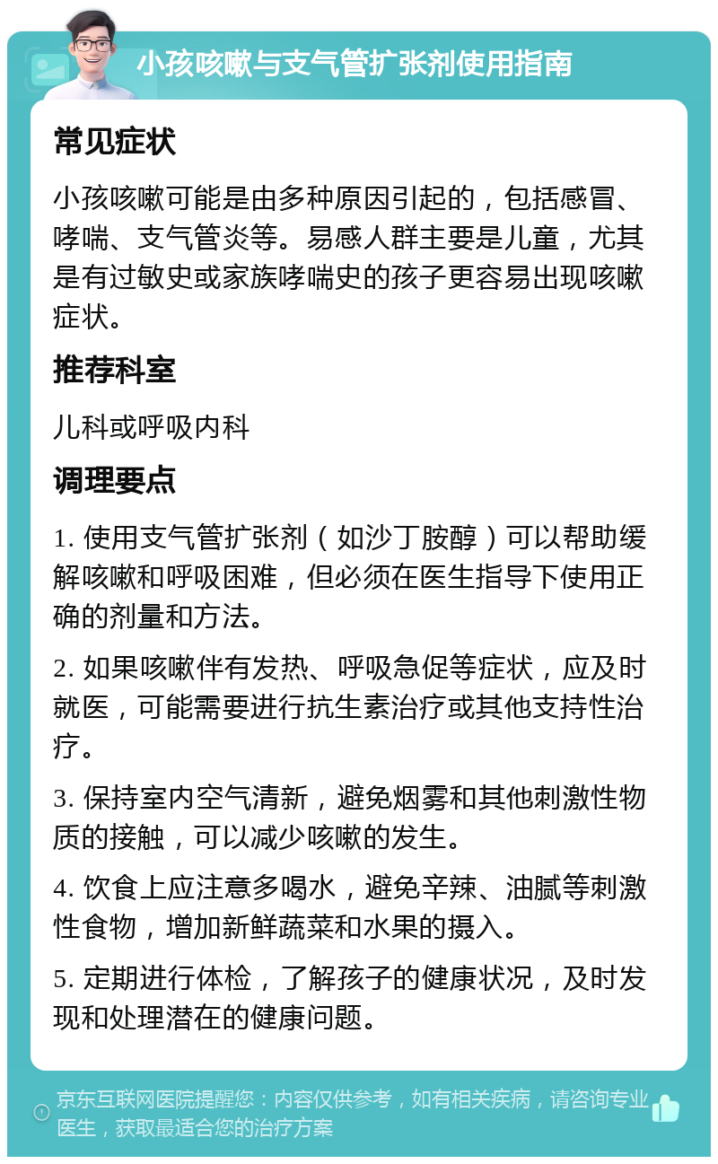 小孩咳嗽与支气管扩张剂使用指南 常见症状 小孩咳嗽可能是由多种原因引起的，包括感冒、哮喘、支气管炎等。易感人群主要是儿童，尤其是有过敏史或家族哮喘史的孩子更容易出现咳嗽症状。 推荐科室 儿科或呼吸内科 调理要点 1. 使用支气管扩张剂（如沙丁胺醇）可以帮助缓解咳嗽和呼吸困难，但必须在医生指导下使用正确的剂量和方法。 2. 如果咳嗽伴有发热、呼吸急促等症状，应及时就医，可能需要进行抗生素治疗或其他支持性治疗。 3. 保持室内空气清新，避免烟雾和其他刺激性物质的接触，可以减少咳嗽的发生。 4. 饮食上应注意多喝水，避免辛辣、油腻等刺激性食物，增加新鲜蔬菜和水果的摄入。 5. 定期进行体检，了解孩子的健康状况，及时发现和处理潜在的健康问题。