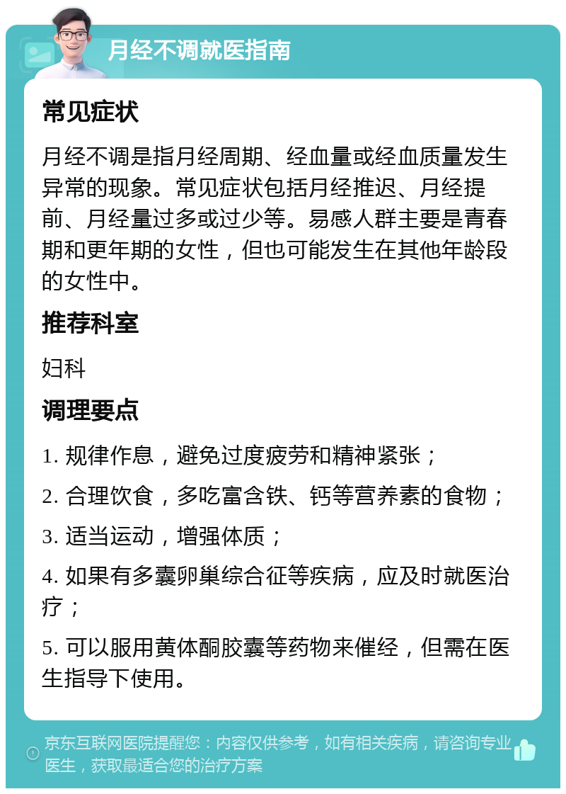 月经不调就医指南 常见症状 月经不调是指月经周期、经血量或经血质量发生异常的现象。常见症状包括月经推迟、月经提前、月经量过多或过少等。易感人群主要是青春期和更年期的女性，但也可能发生在其他年龄段的女性中。 推荐科室 妇科 调理要点 1. 规律作息，避免过度疲劳和精神紧张； 2. 合理饮食，多吃富含铁、钙等营养素的食物； 3. 适当运动，增强体质； 4. 如果有多囊卵巢综合征等疾病，应及时就医治疗； 5. 可以服用黄体酮胶囊等药物来催经，但需在医生指导下使用。