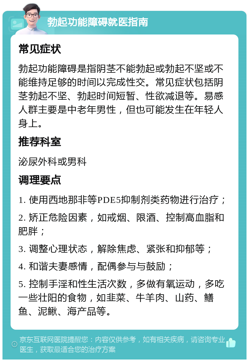 勃起功能障碍就医指南 常见症状 勃起功能障碍是指阴茎不能勃起或勃起不坚或不能维持足够的时间以完成性交。常见症状包括阴茎勃起不坚、勃起时间短暂、性欲减退等。易感人群主要是中老年男性，但也可能发生在年轻人身上。 推荐科室 泌尿外科或男科 调理要点 1. 使用西地那非等PDE5抑制剂类药物进行治疗； 2. 矫正危险因素，如戒烟、限酒、控制高血脂和肥胖； 3. 调整心理状态，解除焦虑、紧张和抑郁等； 4. 和谐夫妻感情，配偶参与与鼓励； 5. 控制手淫和性生活次数，多做有氧运动，多吃一些壮阳的食物，如韭菜、牛羊肉、山药、鳝鱼、泥鳅、海产品等。