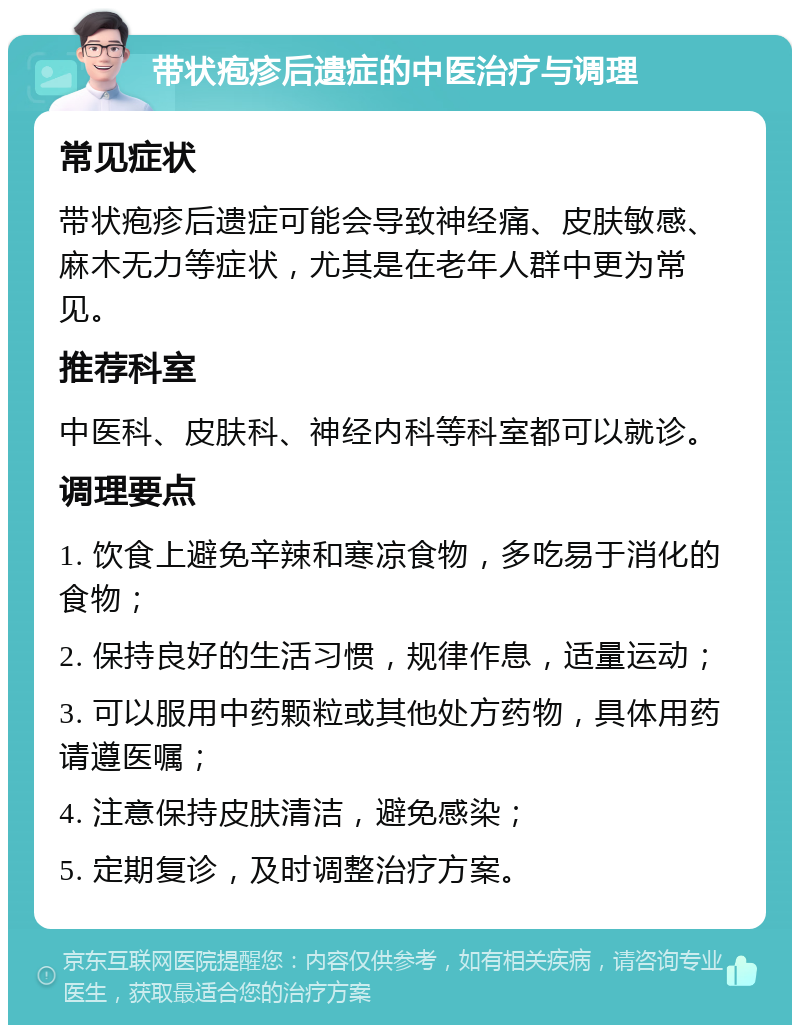 带状疱疹后遗症的中医治疗与调理 常见症状 带状疱疹后遗症可能会导致神经痛、皮肤敏感、麻木无力等症状，尤其是在老年人群中更为常见。 推荐科室 中医科、皮肤科、神经内科等科室都可以就诊。 调理要点 1. 饮食上避免辛辣和寒凉食物，多吃易于消化的食物； 2. 保持良好的生活习惯，规律作息，适量运动； 3. 可以服用中药颗粒或其他处方药物，具体用药请遵医嘱； 4. 注意保持皮肤清洁，避免感染； 5. 定期复诊，及时调整治疗方案。