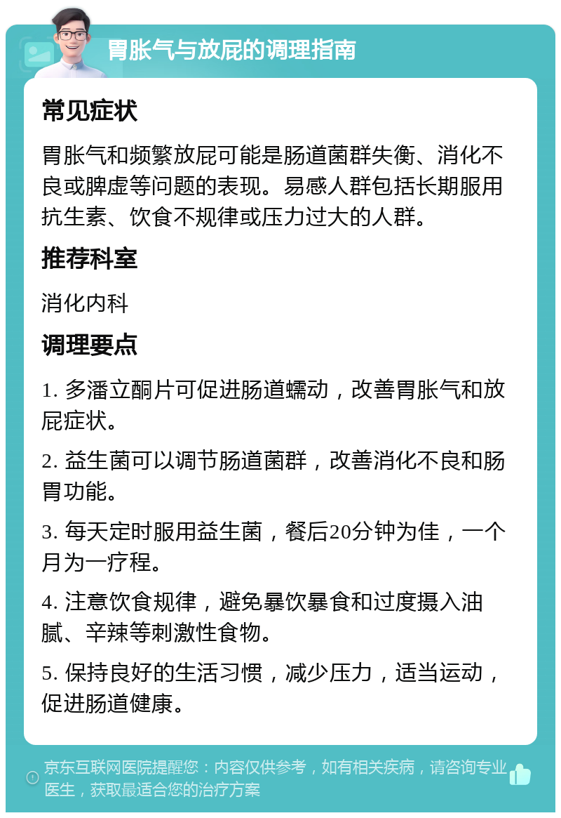 胃胀气与放屁的调理指南 常见症状 胃胀气和频繁放屁可能是肠道菌群失衡、消化不良或脾虚等问题的表现。易感人群包括长期服用抗生素、饮食不规律或压力过大的人群。 推荐科室 消化内科 调理要点 1. 多潘立酮片可促进肠道蠕动，改善胃胀气和放屁症状。 2. 益生菌可以调节肠道菌群，改善消化不良和肠胃功能。 3. 每天定时服用益生菌，餐后20分钟为佳，一个月为一疗程。 4. 注意饮食规律，避免暴饮暴食和过度摄入油腻、辛辣等刺激性食物。 5. 保持良好的生活习惯，减少压力，适当运动，促进肠道健康。