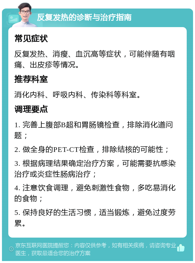 反复发热的诊断与治疗指南 常见症状 反复发热、消瘦、血沉高等症状，可能伴随有咽痛、出皮疹等情况。 推荐科室 消化内科、呼吸内科、传染科等科室。 调理要点 1. 完善上腹部B超和胃肠镜检查，排除消化道问题； 2. 做全身的PET-CT检查，排除结核的可能性； 3. 根据病理结果确定治疗方案，可能需要抗感染治疗或炎症性肠病治疗； 4. 注意饮食调理，避免刺激性食物，多吃易消化的食物； 5. 保持良好的生活习惯，适当锻炼，避免过度劳累。