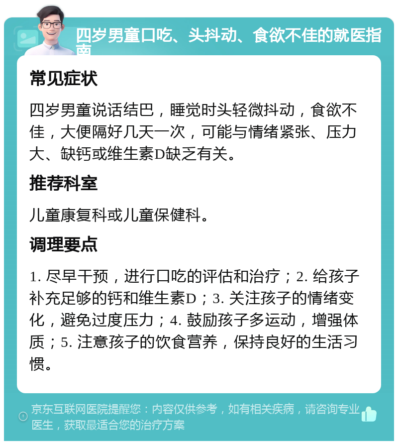 四岁男童口吃、头抖动、食欲不佳的就医指南 常见症状 四岁男童说话结巴，睡觉时头轻微抖动，食欲不佳，大便隔好几天一次，可能与情绪紧张、压力大、缺钙或维生素D缺乏有关。 推荐科室 儿童康复科或儿童保健科。 调理要点 1. 尽早干预，进行口吃的评估和治疗；2. 给孩子补充足够的钙和维生素D；3. 关注孩子的情绪变化，避免过度压力；4. 鼓励孩子多运动，增强体质；5. 注意孩子的饮食营养，保持良好的生活习惯。