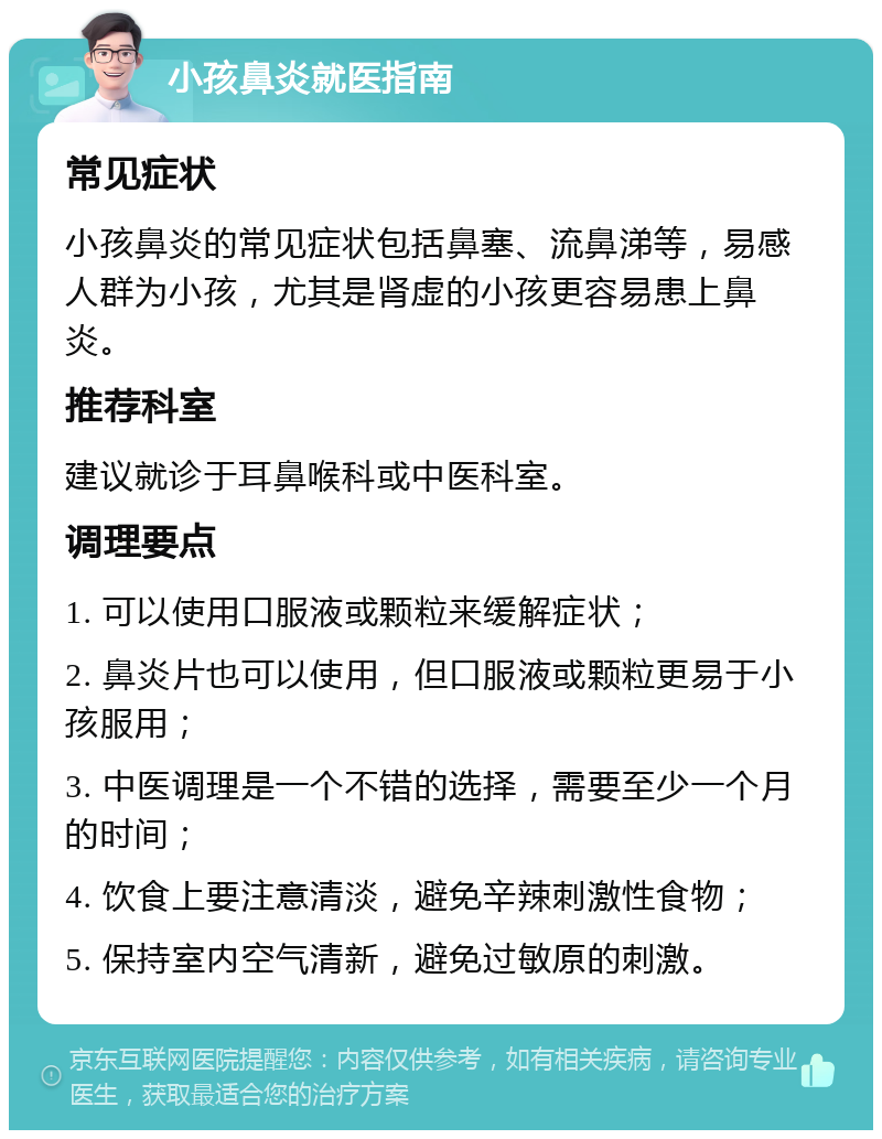 小孩鼻炎就医指南 常见症状 小孩鼻炎的常见症状包括鼻塞、流鼻涕等，易感人群为小孩，尤其是肾虚的小孩更容易患上鼻炎。 推荐科室 建议就诊于耳鼻喉科或中医科室。 调理要点 1. 可以使用口服液或颗粒来缓解症状； 2. 鼻炎片也可以使用，但口服液或颗粒更易于小孩服用； 3. 中医调理是一个不错的选择，需要至少一个月的时间； 4. 饮食上要注意清淡，避免辛辣刺激性食物； 5. 保持室内空气清新，避免过敏原的刺激。