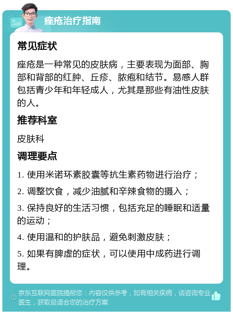 痤疮治疗指南 常见症状 痤疮是一种常见的皮肤病，主要表现为面部、胸部和背部的红肿、丘疹、脓疱和结节。易感人群包括青少年和年轻成人，尤其是那些有油性皮肤的人。 推荐科室 皮肤科 调理要点 1. 使用米诺环素胶囊等抗生素药物进行治疗； 2. 调整饮食，减少油腻和辛辣食物的摄入； 3. 保持良好的生活习惯，包括充足的睡眠和适量的运动； 4. 使用温和的护肤品，避免刺激皮肤； 5. 如果有脾虚的症状，可以使用中成药进行调理。