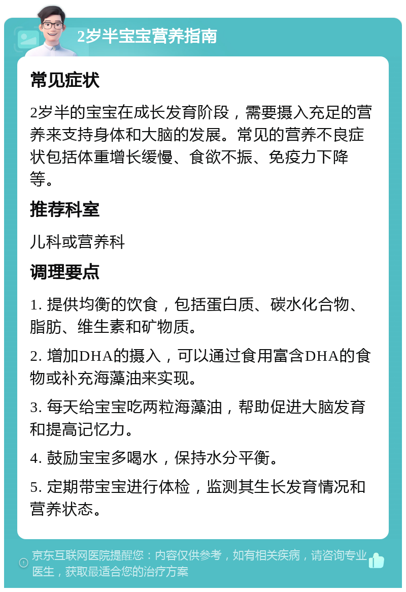 2岁半宝宝营养指南 常见症状 2岁半的宝宝在成长发育阶段，需要摄入充足的营养来支持身体和大脑的发展。常见的营养不良症状包括体重增长缓慢、食欲不振、免疫力下降等。 推荐科室 儿科或营养科 调理要点 1. 提供均衡的饮食，包括蛋白质、碳水化合物、脂肪、维生素和矿物质。 2. 增加DHA的摄入，可以通过食用富含DHA的食物或补充海藻油来实现。 3. 每天给宝宝吃两粒海藻油，帮助促进大脑发育和提高记忆力。 4. 鼓励宝宝多喝水，保持水分平衡。 5. 定期带宝宝进行体检，监测其生长发育情况和营养状态。