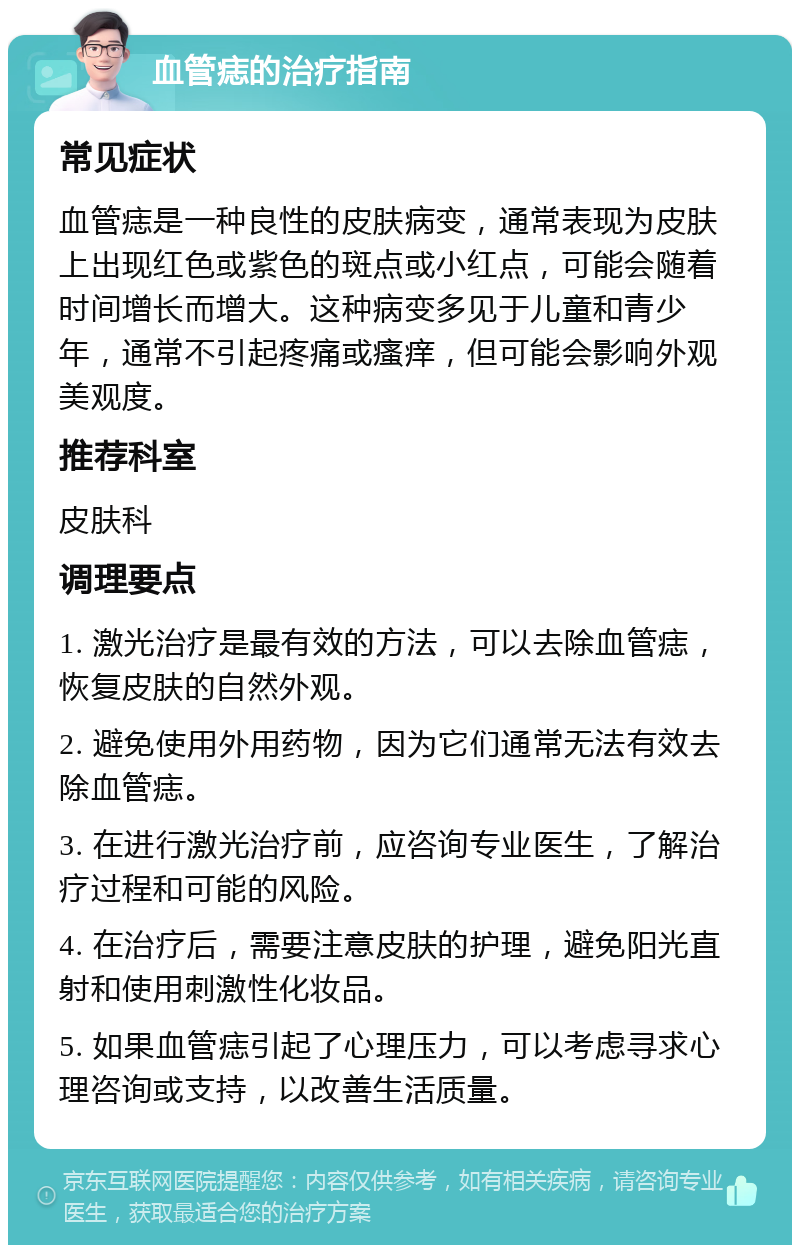 血管痣的治疗指南 常见症状 血管痣是一种良性的皮肤病变，通常表现为皮肤上出现红色或紫色的斑点或小红点，可能会随着时间增长而增大。这种病变多见于儿童和青少年，通常不引起疼痛或瘙痒，但可能会影响外观美观度。 推荐科室 皮肤科 调理要点 1. 激光治疗是最有效的方法，可以去除血管痣，恢复皮肤的自然外观。 2. 避免使用外用药物，因为它们通常无法有效去除血管痣。 3. 在进行激光治疗前，应咨询专业医生，了解治疗过程和可能的风险。 4. 在治疗后，需要注意皮肤的护理，避免阳光直射和使用刺激性化妆品。 5. 如果血管痣引起了心理压力，可以考虑寻求心理咨询或支持，以改善生活质量。