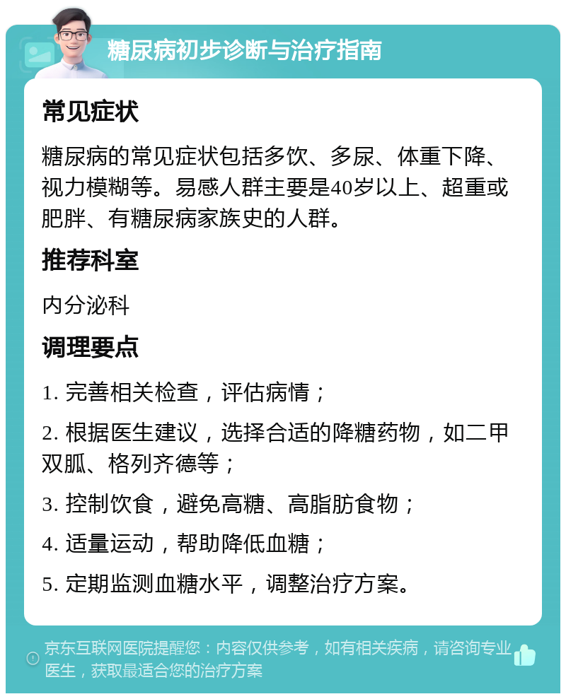 糖尿病初步诊断与治疗指南 常见症状 糖尿病的常见症状包括多饮、多尿、体重下降、视力模糊等。易感人群主要是40岁以上、超重或肥胖、有糖尿病家族史的人群。 推荐科室 内分泌科 调理要点 1. 完善相关检查，评估病情； 2. 根据医生建议，选择合适的降糖药物，如二甲双胍、格列齐德等； 3. 控制饮食，避免高糖、高脂肪食物； 4. 适量运动，帮助降低血糖； 5. 定期监测血糖水平，调整治疗方案。