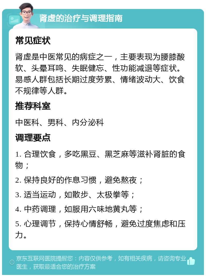 肾虚的治疗与调理指南 常见症状 肾虚是中医常见的病症之一，主要表现为腰膝酸软、头晕耳鸣、失眠健忘、性功能减退等症状。易感人群包括长期过度劳累、情绪波动大、饮食不规律等人群。 推荐科室 中医科、男科、内分泌科 调理要点 1. 合理饮食，多吃黑豆、黑芝麻等滋补肾脏的食物； 2. 保持良好的作息习惯，避免熬夜； 3. 适当运动，如散步、太极拳等； 4. 中药调理，如服用六味地黄丸等； 5. 心理调节，保持心情舒畅，避免过度焦虑和压力。