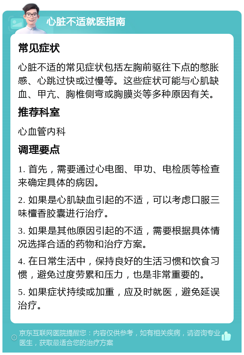 心脏不适就医指南 常见症状 心脏不适的常见症状包括左胸前驱往下点的憋胀感、心跳过快或过慢等。这些症状可能与心肌缺血、甲亢、胸椎侧弯或胸膜炎等多种原因有关。 推荐科室 心血管内科 调理要点 1. 首先，需要通过心电图、甲功、电检质等检查来确定具体的病因。 2. 如果是心肌缺血引起的不适，可以考虑口服三味檀香胶囊进行治疗。 3. 如果是其他原因引起的不适，需要根据具体情况选择合适的药物和治疗方案。 4. 在日常生活中，保持良好的生活习惯和饮食习惯，避免过度劳累和压力，也是非常重要的。 5. 如果症状持续或加重，应及时就医，避免延误治疗。