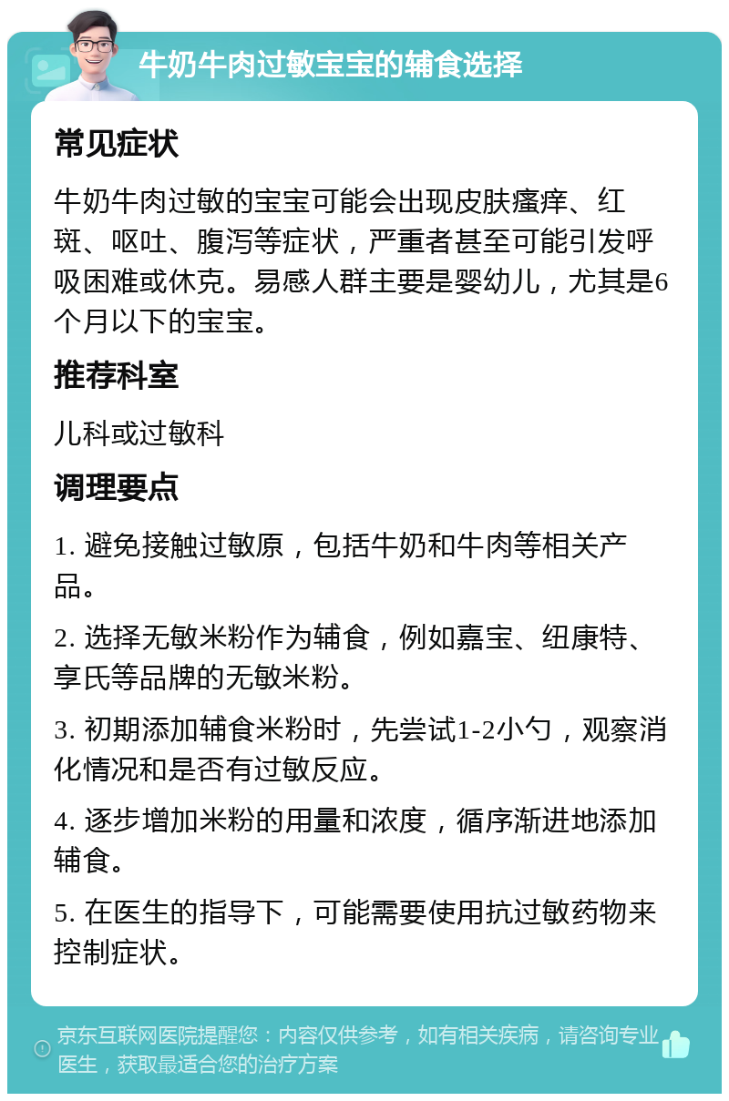 牛奶牛肉过敏宝宝的辅食选择 常见症状 牛奶牛肉过敏的宝宝可能会出现皮肤瘙痒、红斑、呕吐、腹泻等症状，严重者甚至可能引发呼吸困难或休克。易感人群主要是婴幼儿，尤其是6个月以下的宝宝。 推荐科室 儿科或过敏科 调理要点 1. 避免接触过敏原，包括牛奶和牛肉等相关产品。 2. 选择无敏米粉作为辅食，例如嘉宝、纽康特、享氏等品牌的无敏米粉。 3. 初期添加辅食米粉时，先尝试1-2小勺，观察消化情况和是否有过敏反应。 4. 逐步增加米粉的用量和浓度，循序渐进地添加辅食。 5. 在医生的指导下，可能需要使用抗过敏药物来控制症状。