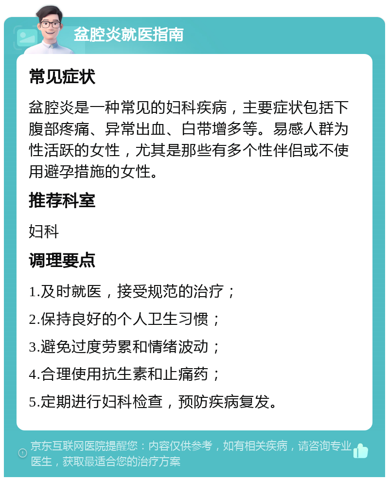 盆腔炎就医指南 常见症状 盆腔炎是一种常见的妇科疾病，主要症状包括下腹部疼痛、异常出血、白带增多等。易感人群为性活跃的女性，尤其是那些有多个性伴侣或不使用避孕措施的女性。 推荐科室 妇科 调理要点 1.及时就医，接受规范的治疗； 2.保持良好的个人卫生习惯； 3.避免过度劳累和情绪波动； 4.合理使用抗生素和止痛药； 5.定期进行妇科检查，预防疾病复发。