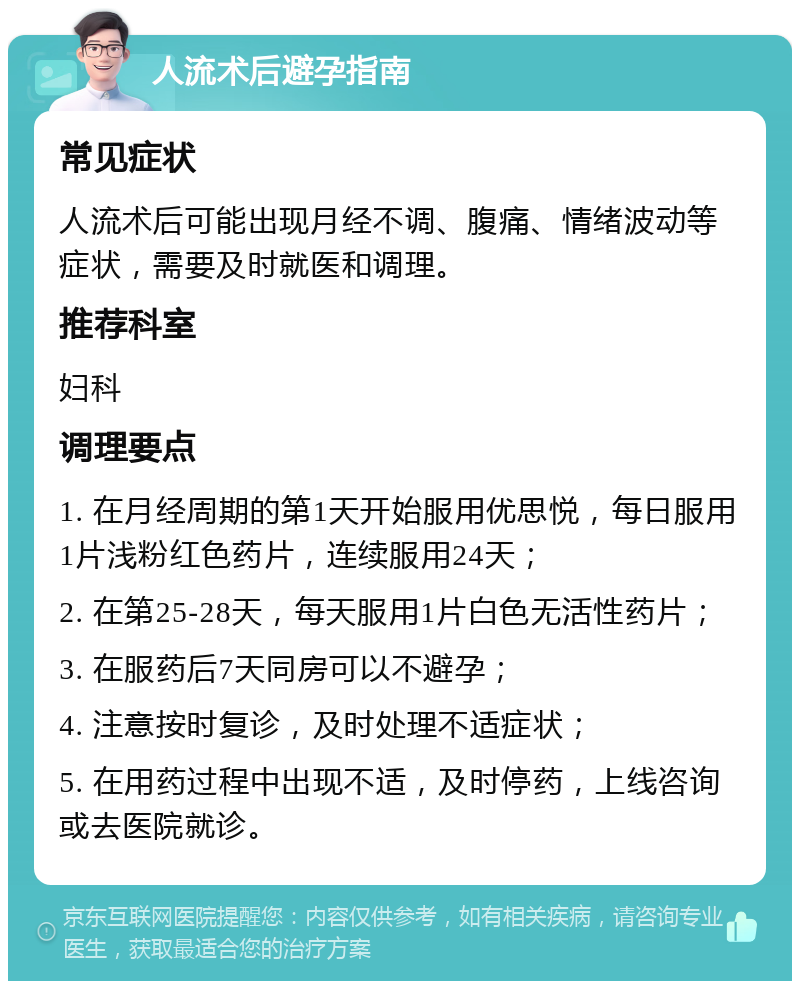 人流术后避孕指南 常见症状 人流术后可能出现月经不调、腹痛、情绪波动等症状，需要及时就医和调理。 推荐科室 妇科 调理要点 1. 在月经周期的第1天开始服用优思悦，每日服用1片浅粉红色药片，连续服用24天； 2. 在第25-28天，每天服用1片白色无活性药片； 3. 在服药后7天同房可以不避孕； 4. 注意按时复诊，及时处理不适症状； 5. 在用药过程中出现不适，及时停药，上线咨询或去医院就诊。