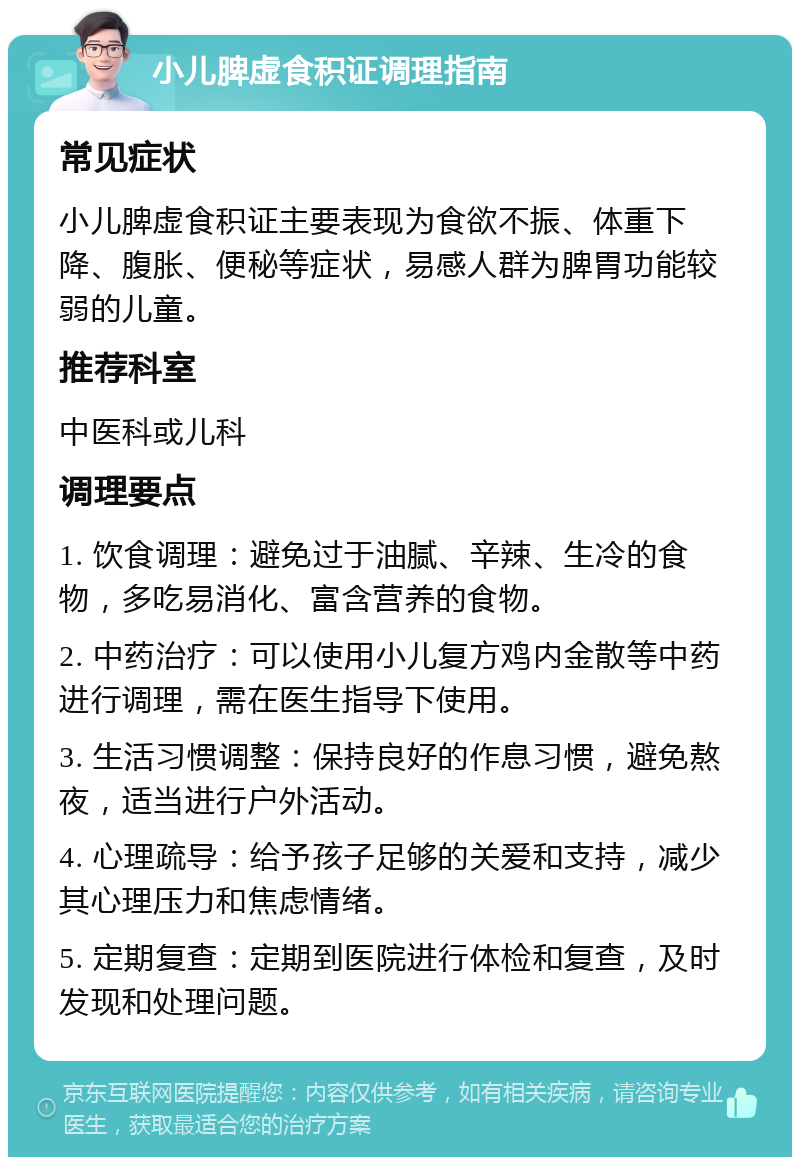 小儿脾虚食积证调理指南 常见症状 小儿脾虚食积证主要表现为食欲不振、体重下降、腹胀、便秘等症状，易感人群为脾胃功能较弱的儿童。 推荐科室 中医科或儿科 调理要点 1. 饮食调理：避免过于油腻、辛辣、生冷的食物，多吃易消化、富含营养的食物。 2. 中药治疗：可以使用小儿复方鸡内金散等中药进行调理，需在医生指导下使用。 3. 生活习惯调整：保持良好的作息习惯，避免熬夜，适当进行户外活动。 4. 心理疏导：给予孩子足够的关爱和支持，减少其心理压力和焦虑情绪。 5. 定期复查：定期到医院进行体检和复查，及时发现和处理问题。