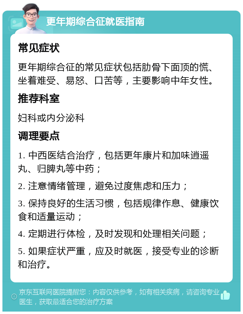 更年期综合征就医指南 常见症状 更年期综合征的常见症状包括肋骨下面顶的慌、坐着难受、易怒、口苦等，主要影响中年女性。 推荐科室 妇科或内分泌科 调理要点 1. 中西医结合治疗，包括更年康片和加味逍遥丸、归脾丸等中药； 2. 注意情绪管理，避免过度焦虑和压力； 3. 保持良好的生活习惯，包括规律作息、健康饮食和适量运动； 4. 定期进行体检，及时发现和处理相关问题； 5. 如果症状严重，应及时就医，接受专业的诊断和治疗。