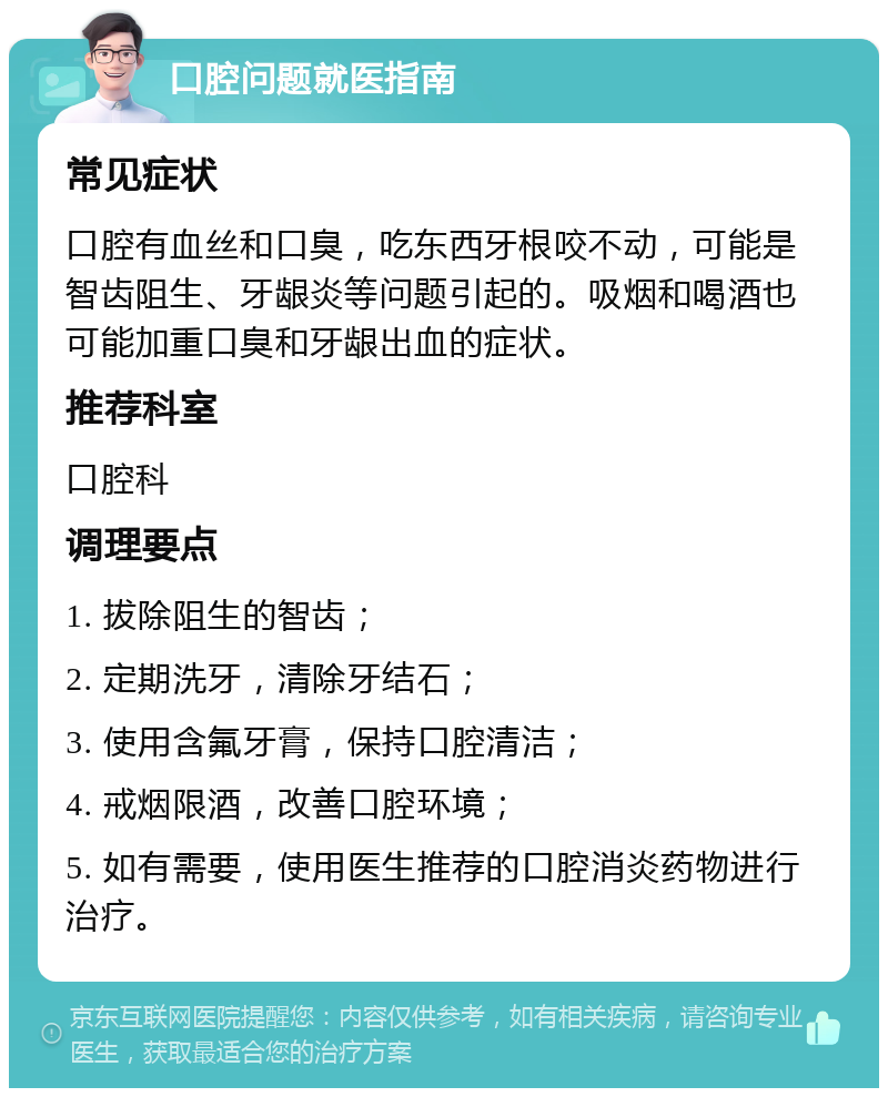 口腔问题就医指南 常见症状 口腔有血丝和口臭，吃东西牙根咬不动，可能是智齿阻生、牙龈炎等问题引起的。吸烟和喝酒也可能加重口臭和牙龈出血的症状。 推荐科室 口腔科 调理要点 1. 拔除阻生的智齿； 2. 定期洗牙，清除牙结石； 3. 使用含氟牙膏，保持口腔清洁； 4. 戒烟限酒，改善口腔环境； 5. 如有需要，使用医生推荐的口腔消炎药物进行治疗。