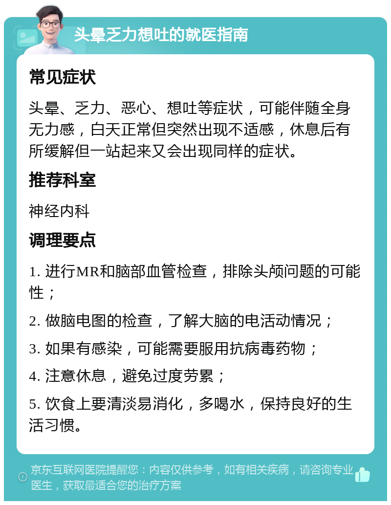 头晕乏力想吐的就医指南 常见症状 头晕、乏力、恶心、想吐等症状，可能伴随全身无力感，白天正常但突然出现不适感，休息后有所缓解但一站起来又会出现同样的症状。 推荐科室 神经内科 调理要点 1. 进行MR和脑部血管检查，排除头颅问题的可能性； 2. 做脑电图的检查，了解大脑的电活动情况； 3. 如果有感染，可能需要服用抗病毒药物； 4. 注意休息，避免过度劳累； 5. 饮食上要清淡易消化，多喝水，保持良好的生活习惯。