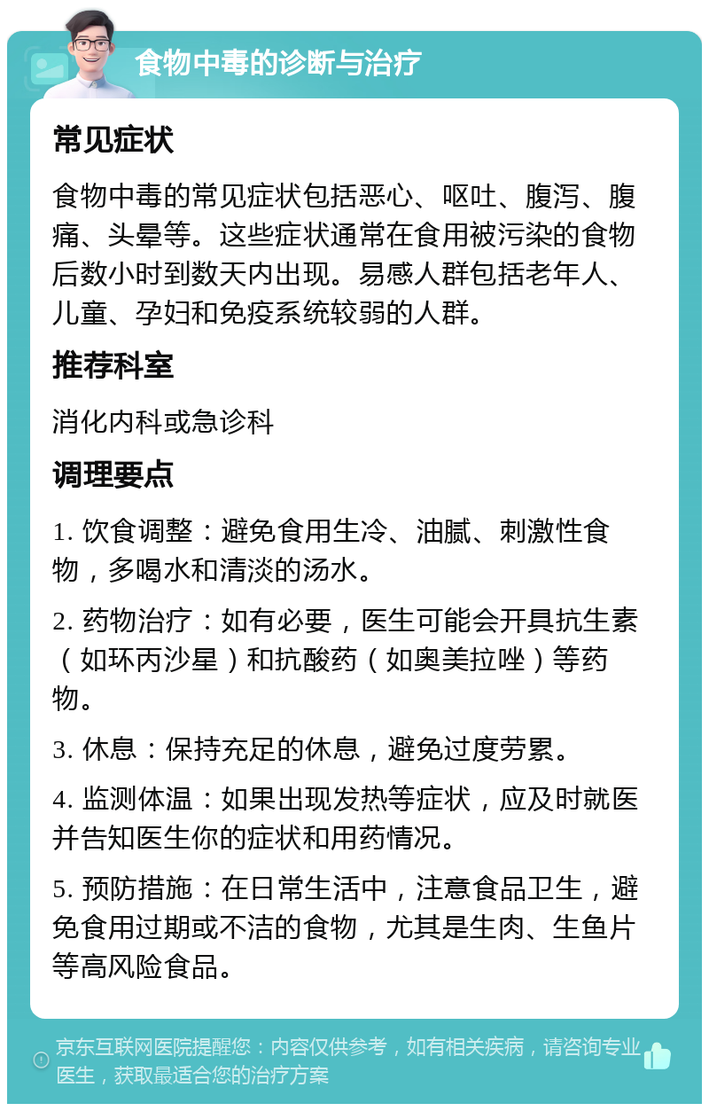 食物中毒的诊断与治疗 常见症状 食物中毒的常见症状包括恶心、呕吐、腹泻、腹痛、头晕等。这些症状通常在食用被污染的食物后数小时到数天内出现。易感人群包括老年人、儿童、孕妇和免疫系统较弱的人群。 推荐科室 消化内科或急诊科 调理要点 1. 饮食调整：避免食用生冷、油腻、刺激性食物，多喝水和清淡的汤水。 2. 药物治疗：如有必要，医生可能会开具抗生素（如环丙沙星）和抗酸药（如奥美拉唑）等药物。 3. 休息：保持充足的休息，避免过度劳累。 4. 监测体温：如果出现发热等症状，应及时就医并告知医生你的症状和用药情况。 5. 预防措施：在日常生活中，注意食品卫生，避免食用过期或不洁的食物，尤其是生肉、生鱼片等高风险食品。