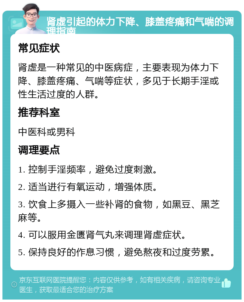 肾虚引起的体力下降、膝盖疼痛和气喘的调理指南 常见症状 肾虚是一种常见的中医病症，主要表现为体力下降、膝盖疼痛、气喘等症状，多见于长期手淫或性生活过度的人群。 推荐科室 中医科或男科 调理要点 1. 控制手淫频率，避免过度刺激。 2. 适当进行有氧运动，增强体质。 3. 饮食上多摄入一些补肾的食物，如黑豆、黑芝麻等。 4. 可以服用金匮肾气丸来调理肾虚症状。 5. 保持良好的作息习惯，避免熬夜和过度劳累。