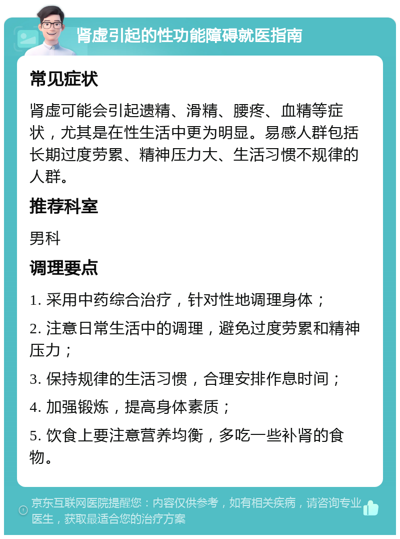 肾虚引起的性功能障碍就医指南 常见症状 肾虚可能会引起遗精、滑精、腰疼、血精等症状，尤其是在性生活中更为明显。易感人群包括长期过度劳累、精神压力大、生活习惯不规律的人群。 推荐科室 男科 调理要点 1. 采用中药综合治疗，针对性地调理身体； 2. 注意日常生活中的调理，避免过度劳累和精神压力； 3. 保持规律的生活习惯，合理安排作息时间； 4. 加强锻炼，提高身体素质； 5. 饮食上要注意营养均衡，多吃一些补肾的食物。