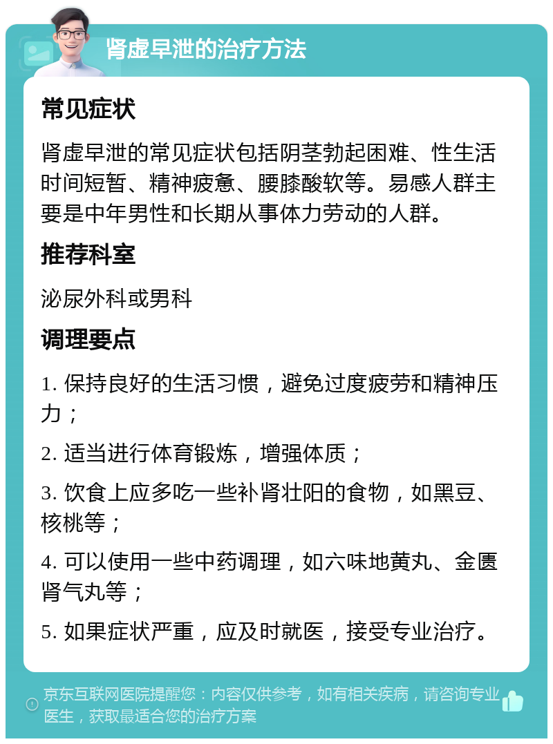 肾虚早泄的治疗方法 常见症状 肾虚早泄的常见症状包括阴茎勃起困难、性生活时间短暂、精神疲惫、腰膝酸软等。易感人群主要是中年男性和长期从事体力劳动的人群。 推荐科室 泌尿外科或男科 调理要点 1. 保持良好的生活习惯，避免过度疲劳和精神压力； 2. 适当进行体育锻炼，增强体质； 3. 饮食上应多吃一些补肾壮阳的食物，如黑豆、核桃等； 4. 可以使用一些中药调理，如六味地黄丸、金匮肾气丸等； 5. 如果症状严重，应及时就医，接受专业治疗。