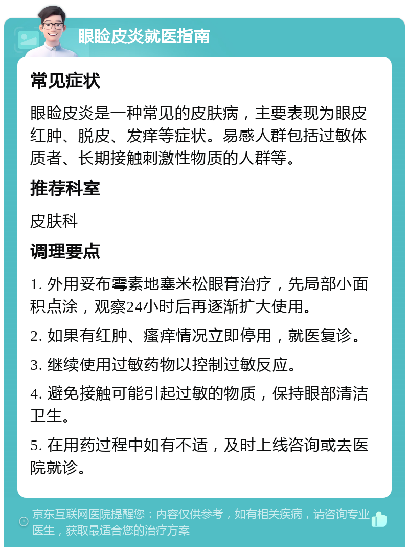 眼睑皮炎就医指南 常见症状 眼睑皮炎是一种常见的皮肤病，主要表现为眼皮红肿、脱皮、发痒等症状。易感人群包括过敏体质者、长期接触刺激性物质的人群等。 推荐科室 皮肤科 调理要点 1. 外用妥布霉素地塞米松眼膏治疗，先局部小面积点涂，观察24小时后再逐渐扩大使用。 2. 如果有红肿、瘙痒情况立即停用，就医复诊。 3. 继续使用过敏药物以控制过敏反应。 4. 避免接触可能引起过敏的物质，保持眼部清洁卫生。 5. 在用药过程中如有不适，及时上线咨询或去医院就诊。