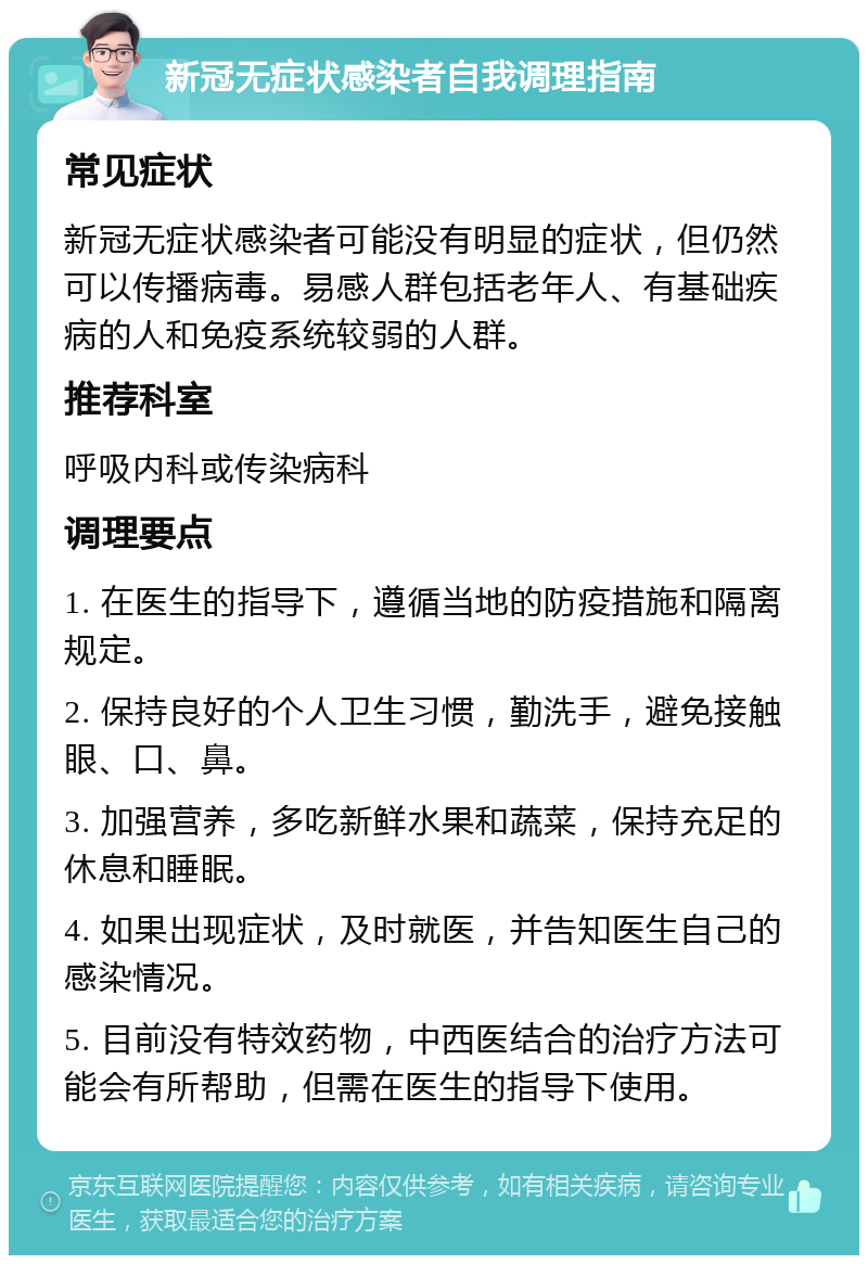 新冠无症状感染者自我调理指南 常见症状 新冠无症状感染者可能没有明显的症状，但仍然可以传播病毒。易感人群包括老年人、有基础疾病的人和免疫系统较弱的人群。 推荐科室 呼吸内科或传染病科 调理要点 1. 在医生的指导下，遵循当地的防疫措施和隔离规定。 2. 保持良好的个人卫生习惯，勤洗手，避免接触眼、口、鼻。 3. 加强营养，多吃新鲜水果和蔬菜，保持充足的休息和睡眠。 4. 如果出现症状，及时就医，并告知医生自己的感染情况。 5. 目前没有特效药物，中西医结合的治疗方法可能会有所帮助，但需在医生的指导下使用。