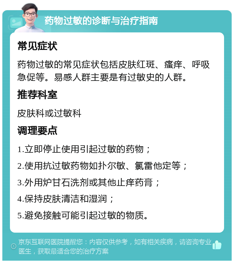 药物过敏的诊断与治疗指南 常见症状 药物过敏的常见症状包括皮肤红斑、瘙痒、呼吸急促等。易感人群主要是有过敏史的人群。 推荐科室 皮肤科或过敏科 调理要点 1.立即停止使用引起过敏的药物； 2.使用抗过敏药物如扑尔敏、氯雷他定等； 3.外用炉甘石洗剂或其他止痒药膏； 4.保持皮肤清洁和湿润； 5.避免接触可能引起过敏的物质。