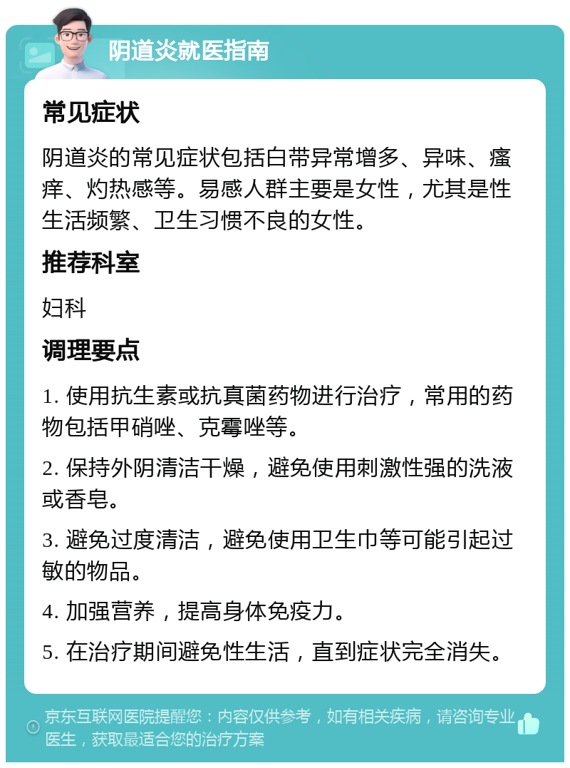 阴道炎就医指南 常见症状 阴道炎的常见症状包括白带异常增多、异味、瘙痒、灼热感等。易感人群主要是女性，尤其是性生活频繁、卫生习惯不良的女性。 推荐科室 妇科 调理要点 1. 使用抗生素或抗真菌药物进行治疗，常用的药物包括甲硝唑、克霉唑等。 2. 保持外阴清洁干燥，避免使用刺激性强的洗液或香皂。 3. 避免过度清洁，避免使用卫生巾等可能引起过敏的物品。 4. 加强营养，提高身体免疫力。 5. 在治疗期间避免性生活，直到症状完全消失。