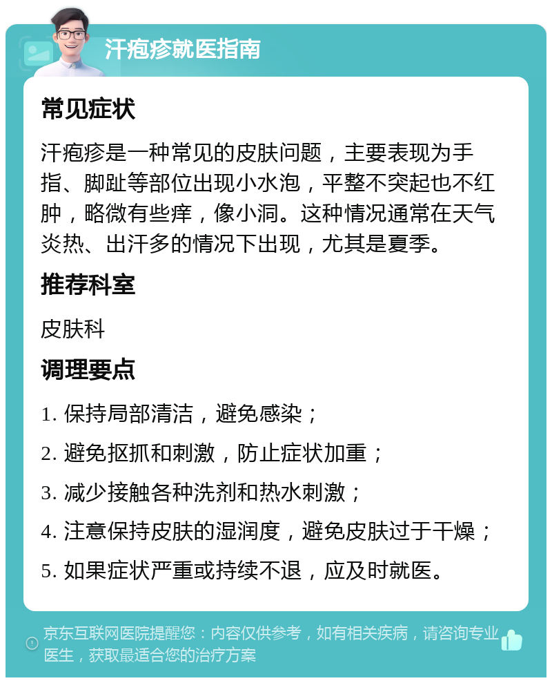 汗疱疹就医指南 常见症状 汗疱疹是一种常见的皮肤问题，主要表现为手指、脚趾等部位出现小水泡，平整不突起也不红肿，略微有些痒，像小洞。这种情况通常在天气炎热、出汗多的情况下出现，尤其是夏季。 推荐科室 皮肤科 调理要点 1. 保持局部清洁，避免感染； 2. 避免抠抓和刺激，防止症状加重； 3. 减少接触各种洗剂和热水刺激； 4. 注意保持皮肤的湿润度，避免皮肤过于干燥； 5. 如果症状严重或持续不退，应及时就医。