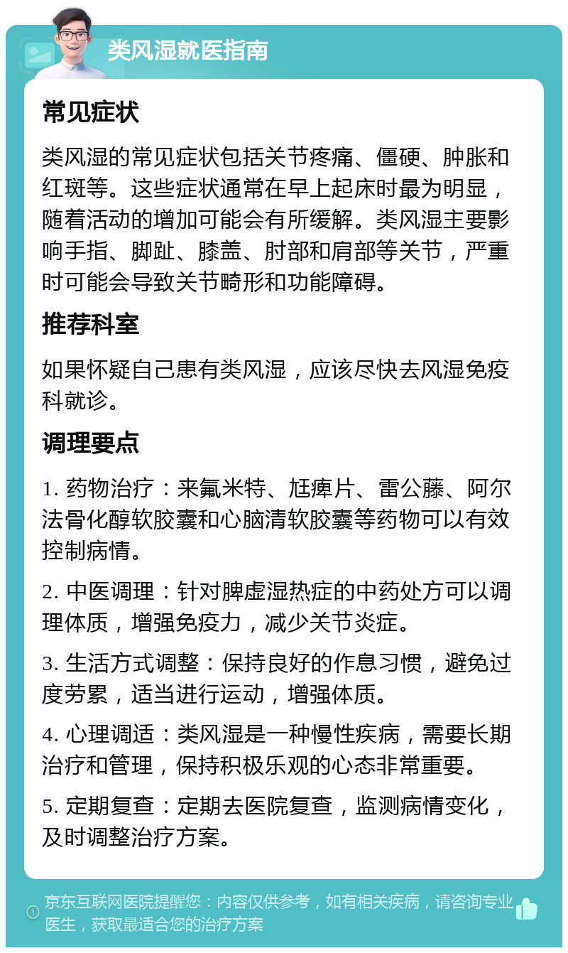 类风湿就医指南 常见症状 类风湿的常见症状包括关节疼痛、僵硬、肿胀和红斑等。这些症状通常在早上起床时最为明显，随着活动的增加可能会有所缓解。类风湿主要影响手指、脚趾、膝盖、肘部和肩部等关节，严重时可能会导致关节畸形和功能障碍。 推荐科室 如果怀疑自己患有类风湿，应该尽快去风湿免疫科就诊。 调理要点 1. 药物治疗：来氟米特、尪痺片、雷公藤、阿尔法骨化醇软胶囊和心脑清软胶囊等药物可以有效控制病情。 2. 中医调理：针对脾虚湿热症的中药处方可以调理体质，增强免疫力，减少关节炎症。 3. 生活方式调整：保持良好的作息习惯，避免过度劳累，适当进行运动，增强体质。 4. 心理调适：类风湿是一种慢性疾病，需要长期治疗和管理，保持积极乐观的心态非常重要。 5. 定期复查：定期去医院复查，监测病情变化，及时调整治疗方案。