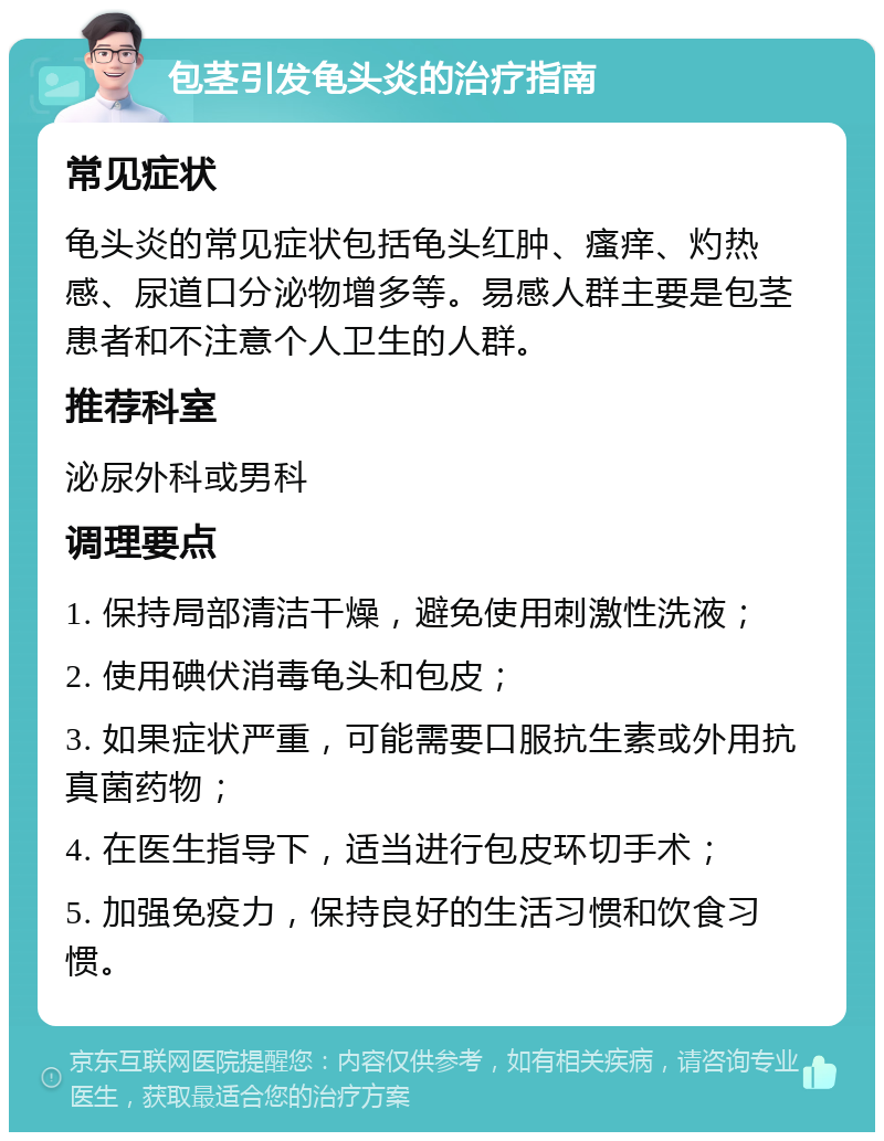 包茎引发龟头炎的治疗指南 常见症状 龟头炎的常见症状包括龟头红肿、瘙痒、灼热感、尿道口分泌物增多等。易感人群主要是包茎患者和不注意个人卫生的人群。 推荐科室 泌尿外科或男科 调理要点 1. 保持局部清洁干燥，避免使用刺激性洗液； 2. 使用碘伏消毒龟头和包皮； 3. 如果症状严重，可能需要口服抗生素或外用抗真菌药物； 4. 在医生指导下，适当进行包皮环切手术； 5. 加强免疫力，保持良好的生活习惯和饮食习惯。