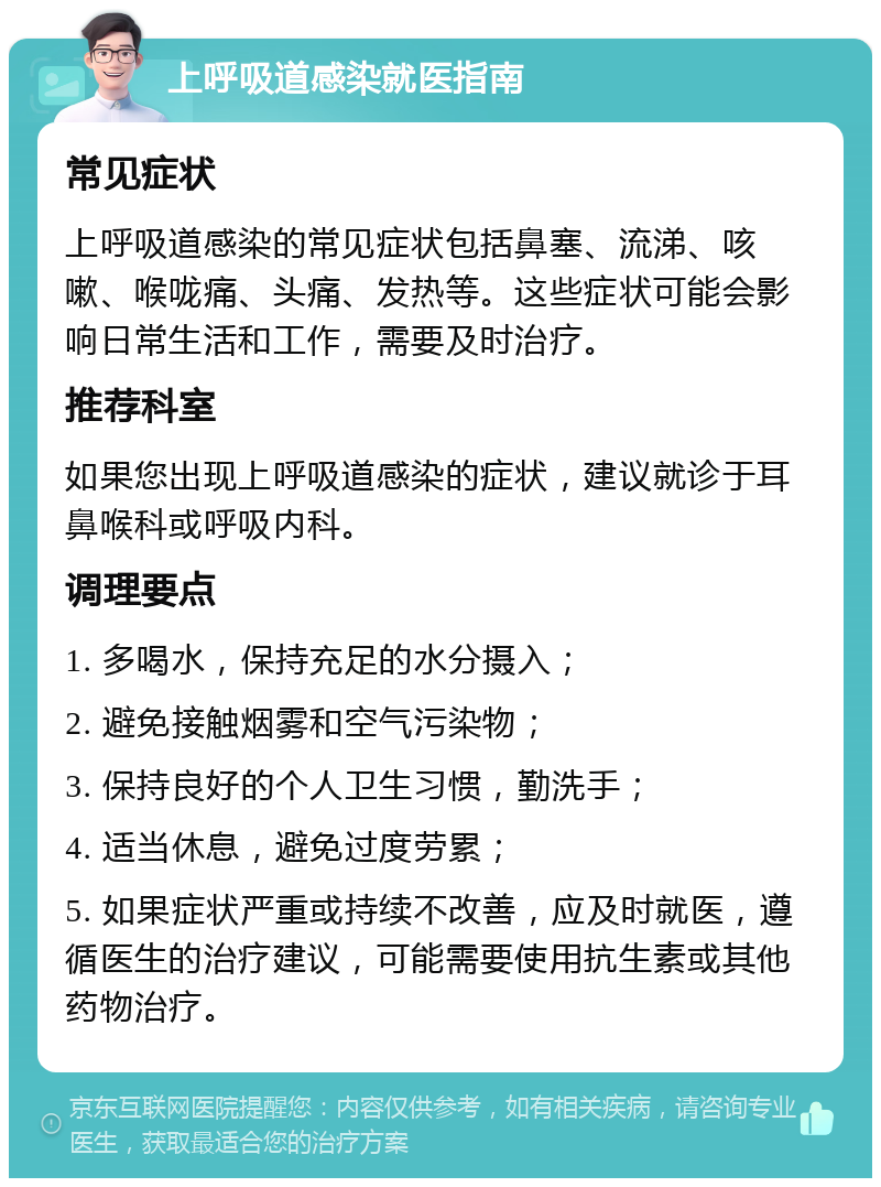 上呼吸道感染就医指南 常见症状 上呼吸道感染的常见症状包括鼻塞、流涕、咳嗽、喉咙痛、头痛、发热等。这些症状可能会影响日常生活和工作，需要及时治疗。 推荐科室 如果您出现上呼吸道感染的症状，建议就诊于耳鼻喉科或呼吸内科。 调理要点 1. 多喝水，保持充足的水分摄入； 2. 避免接触烟雾和空气污染物； 3. 保持良好的个人卫生习惯，勤洗手； 4. 适当休息，避免过度劳累； 5. 如果症状严重或持续不改善，应及时就医，遵循医生的治疗建议，可能需要使用抗生素或其他药物治疗。