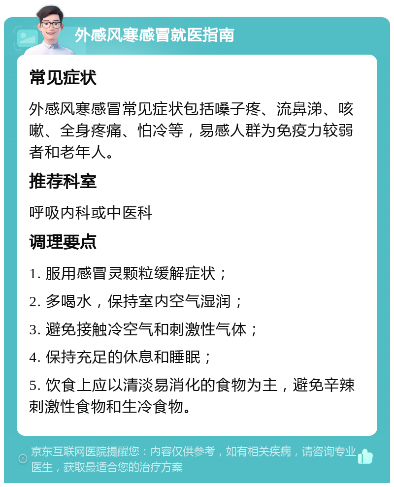 外感风寒感冒就医指南 常见症状 外感风寒感冒常见症状包括嗓子疼、流鼻涕、咳嗽、全身疼痛、怕冷等，易感人群为免疫力较弱者和老年人。 推荐科室 呼吸内科或中医科 调理要点 1. 服用感冒灵颗粒缓解症状； 2. 多喝水，保持室内空气湿润； 3. 避免接触冷空气和刺激性气体； 4. 保持充足的休息和睡眠； 5. 饮食上应以清淡易消化的食物为主，避免辛辣刺激性食物和生冷食物。