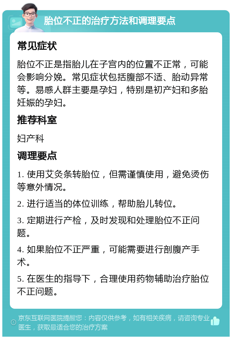 胎位不正的治疗方法和调理要点 常见症状 胎位不正是指胎儿在子宫内的位置不正常，可能会影响分娩。常见症状包括腹部不适、胎动异常等。易感人群主要是孕妇，特别是初产妇和多胎妊娠的孕妇。 推荐科室 妇产科 调理要点 1. 使用艾灸条转胎位，但需谨慎使用，避免烫伤等意外情况。 2. 进行适当的体位训练，帮助胎儿转位。 3. 定期进行产检，及时发现和处理胎位不正问题。 4. 如果胎位不正严重，可能需要进行剖腹产手术。 5. 在医生的指导下，合理使用药物辅助治疗胎位不正问题。