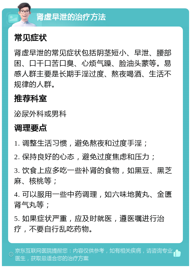 肾虚早泄的治疗方法 常见症状 肾虚早泄的常见症状包括阴茎短小、早泄、腰部困、口干口苦口臭、心烦气躁、脸油头蒙等。易感人群主要是长期手淫过度、熬夜喝酒、生活不规律的人群。 推荐科室 泌尿外科或男科 调理要点 1. 调整生活习惯，避免熬夜和过度手淫； 2. 保持良好的心态，避免过度焦虑和压力； 3. 饮食上应多吃一些补肾的食物，如黑豆、黑芝麻、核桃等； 4. 可以服用一些中药调理，如六味地黄丸、金匮肾气丸等； 5. 如果症状严重，应及时就医，遵医嘱进行治疗，不要自行乱吃药物。