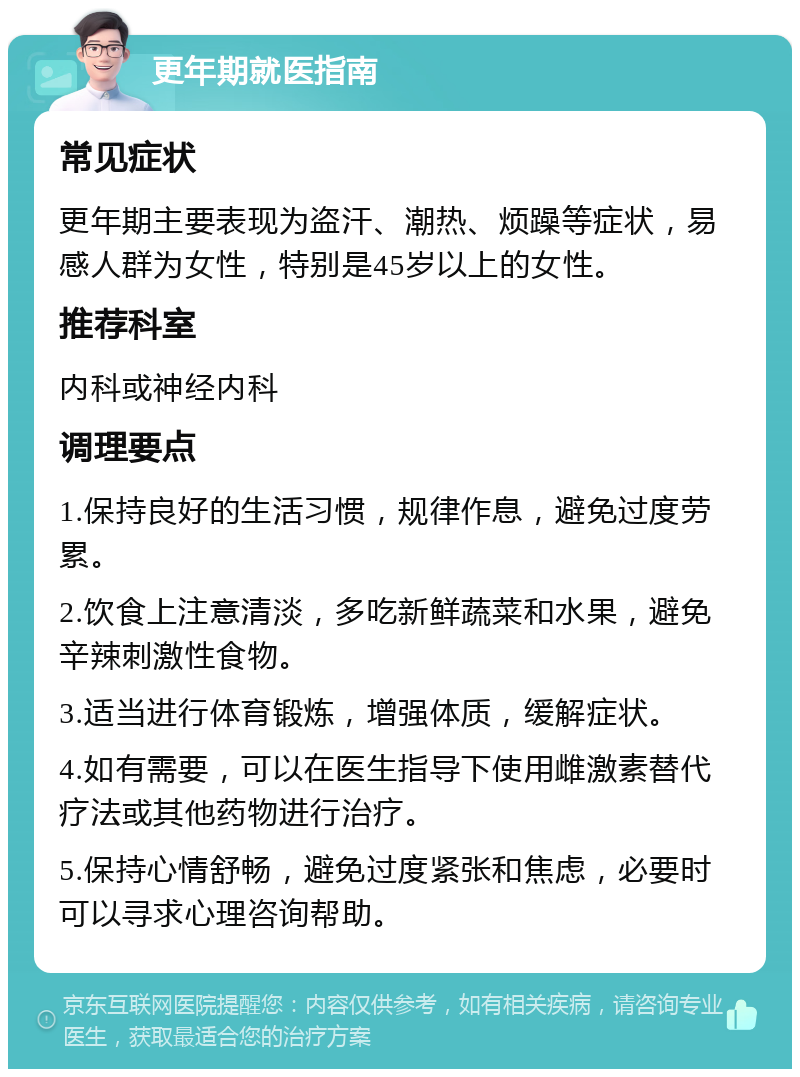 更年期就医指南 常见症状 更年期主要表现为盗汗、潮热、烦躁等症状，易感人群为女性，特别是45岁以上的女性。 推荐科室 内科或神经内科 调理要点 1.保持良好的生活习惯，规律作息，避免过度劳累。 2.饮食上注意清淡，多吃新鲜蔬菜和水果，避免辛辣刺激性食物。 3.适当进行体育锻炼，增强体质，缓解症状。 4.如有需要，可以在医生指导下使用雌激素替代疗法或其他药物进行治疗。 5.保持心情舒畅，避免过度紧张和焦虑，必要时可以寻求心理咨询帮助。