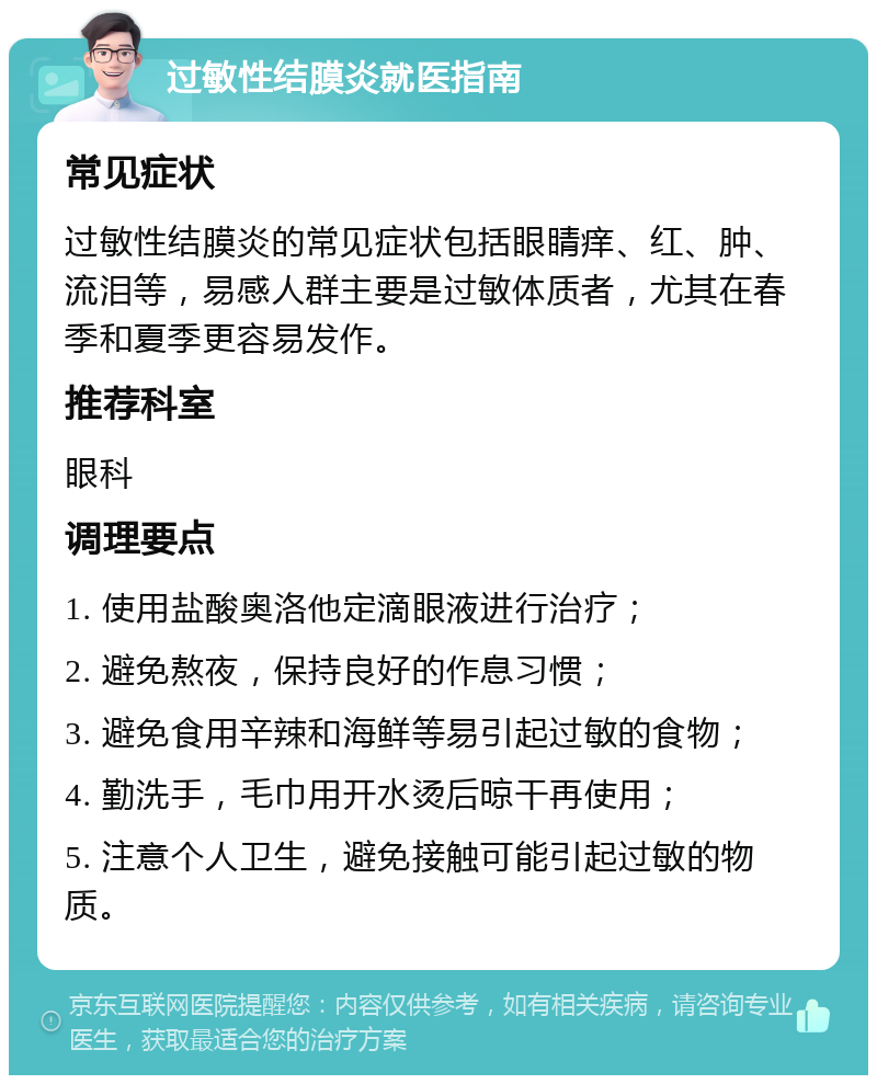 过敏性结膜炎就医指南 常见症状 过敏性结膜炎的常见症状包括眼睛痒、红、肿、流泪等，易感人群主要是过敏体质者，尤其在春季和夏季更容易发作。 推荐科室 眼科 调理要点 1. 使用盐酸奥洛他定滴眼液进行治疗； 2. 避免熬夜，保持良好的作息习惯； 3. 避免食用辛辣和海鲜等易引起过敏的食物； 4. 勤洗手，毛巾用开水烫后晾干再使用； 5. 注意个人卫生，避免接触可能引起过敏的物质。