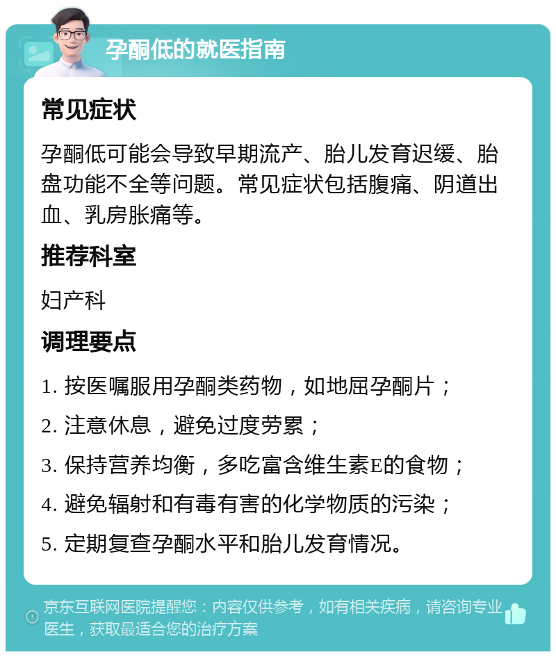 孕酮低的就医指南 常见症状 孕酮低可能会导致早期流产、胎儿发育迟缓、胎盘功能不全等问题。常见症状包括腹痛、阴道出血、乳房胀痛等。 推荐科室 妇产科 调理要点 1. 按医嘱服用孕酮类药物，如地屈孕酮片； 2. 注意休息，避免过度劳累； 3. 保持营养均衡，多吃富含维生素E的食物； 4. 避免辐射和有毒有害的化学物质的污染； 5. 定期复查孕酮水平和胎儿发育情况。