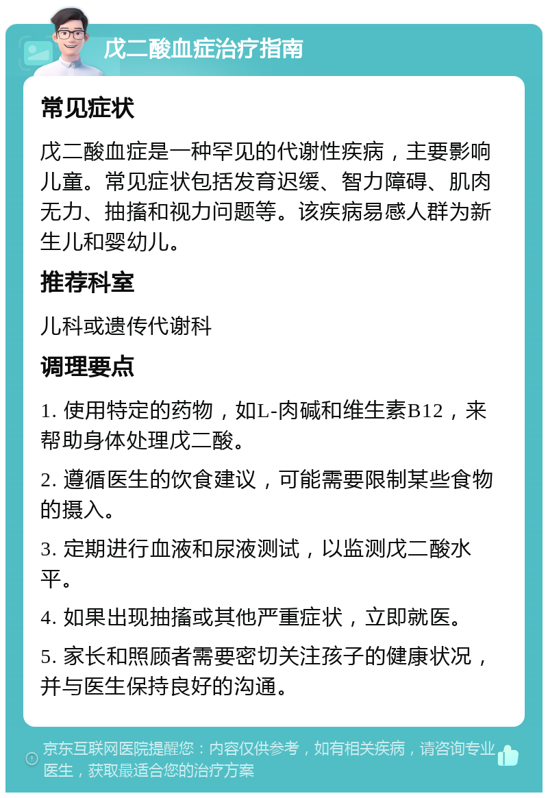 戊二酸血症治疗指南 常见症状 戊二酸血症是一种罕见的代谢性疾病，主要影响儿童。常见症状包括发育迟缓、智力障碍、肌肉无力、抽搐和视力问题等。该疾病易感人群为新生儿和婴幼儿。 推荐科室 儿科或遗传代谢科 调理要点 1. 使用特定的药物，如L-肉碱和维生素B12，来帮助身体处理戊二酸。 2. 遵循医生的饮食建议，可能需要限制某些食物的摄入。 3. 定期进行血液和尿液测试，以监测戊二酸水平。 4. 如果出现抽搐或其他严重症状，立即就医。 5. 家长和照顾者需要密切关注孩子的健康状况，并与医生保持良好的沟通。