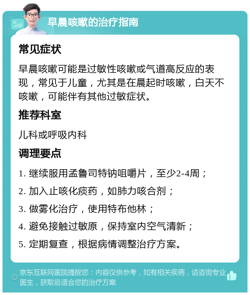 早晨咳嗽的治疗指南 常见症状 早晨咳嗽可能是过敏性咳嗽或气道高反应的表现，常见于儿童，尤其是在晨起时咳嗽，白天不咳嗽，可能伴有其他过敏症状。 推荐科室 儿科或呼吸内科 调理要点 1. 继续服用孟鲁司特钠咀嚼片，至少2-4周； 2. 加入止咳化痰药，如肺力咳合剂； 3. 做雾化治疗，使用特布他林； 4. 避免接触过敏原，保持室内空气清新； 5. 定期复查，根据病情调整治疗方案。