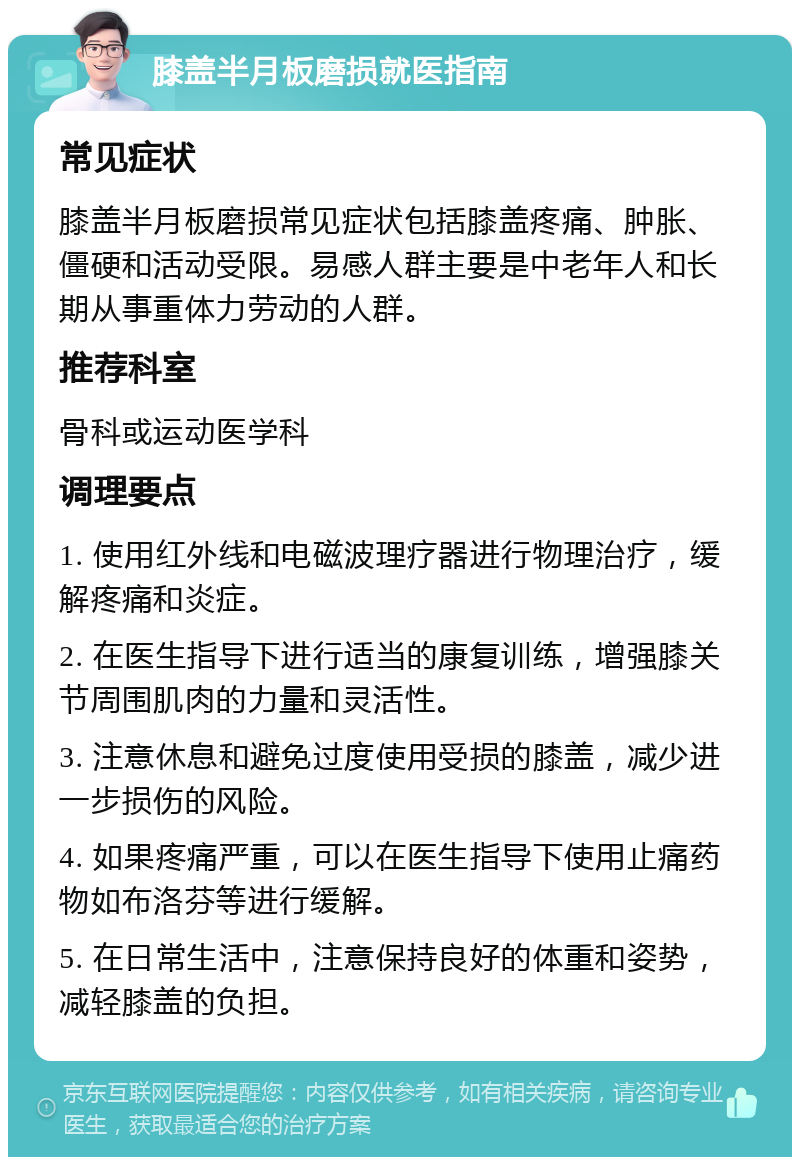 膝盖半月板磨损就医指南 常见症状 膝盖半月板磨损常见症状包括膝盖疼痛、肿胀、僵硬和活动受限。易感人群主要是中老年人和长期从事重体力劳动的人群。 推荐科室 骨科或运动医学科 调理要点 1. 使用红外线和电磁波理疗器进行物理治疗，缓解疼痛和炎症。 2. 在医生指导下进行适当的康复训练，增强膝关节周围肌肉的力量和灵活性。 3. 注意休息和避免过度使用受损的膝盖，减少进一步损伤的风险。 4. 如果疼痛严重，可以在医生指导下使用止痛药物如布洛芬等进行缓解。 5. 在日常生活中，注意保持良好的体重和姿势，减轻膝盖的负担。