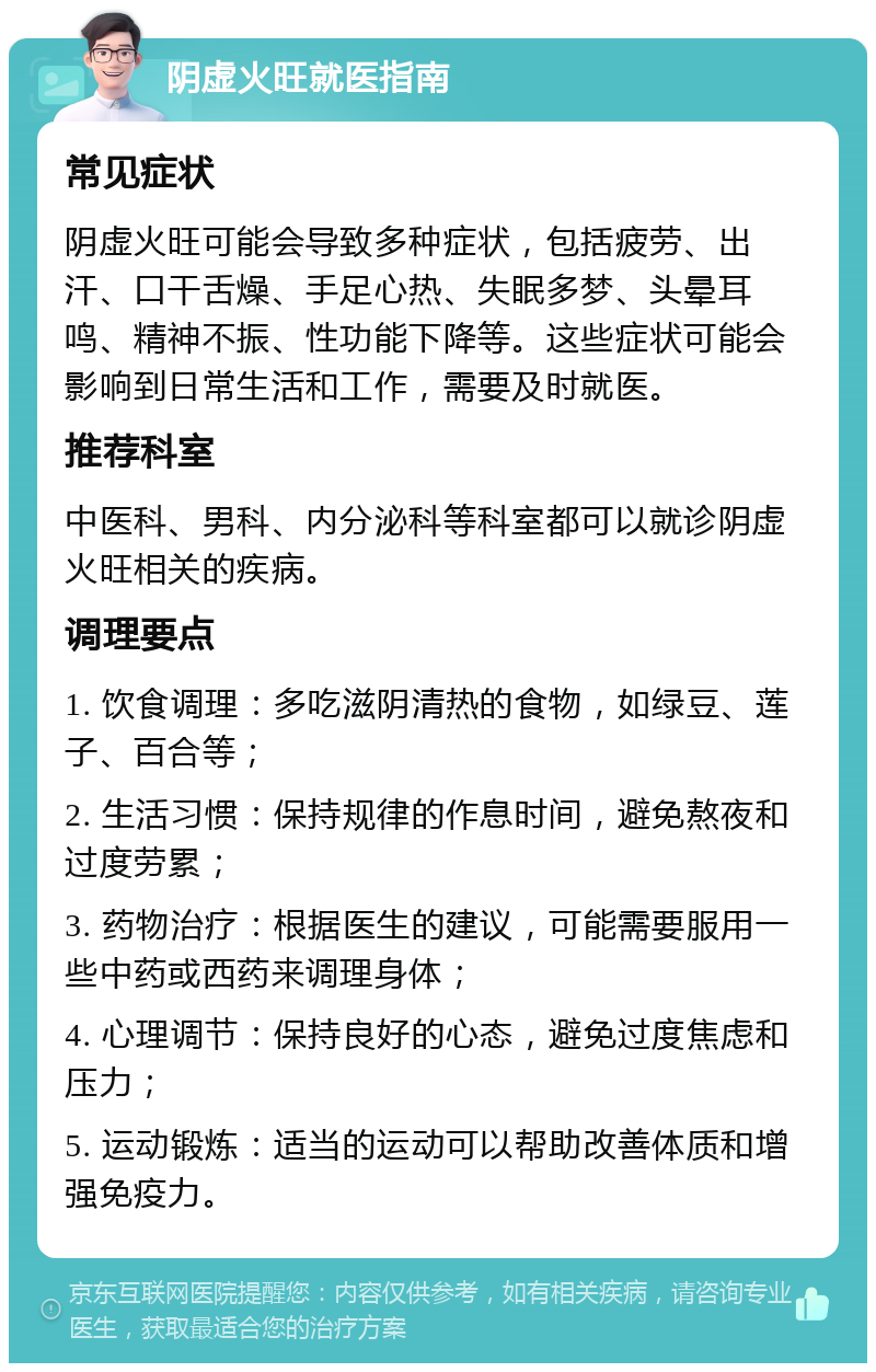 阴虚火旺就医指南 常见症状 阴虚火旺可能会导致多种症状，包括疲劳、出汗、口干舌燥、手足心热、失眠多梦、头晕耳鸣、精神不振、性功能下降等。这些症状可能会影响到日常生活和工作，需要及时就医。 推荐科室 中医科、男科、内分泌科等科室都可以就诊阴虚火旺相关的疾病。 调理要点 1. 饮食调理：多吃滋阴清热的食物，如绿豆、莲子、百合等； 2. 生活习惯：保持规律的作息时间，避免熬夜和过度劳累； 3. 药物治疗：根据医生的建议，可能需要服用一些中药或西药来调理身体； 4. 心理调节：保持良好的心态，避免过度焦虑和压力； 5. 运动锻炼：适当的运动可以帮助改善体质和增强免疫力。